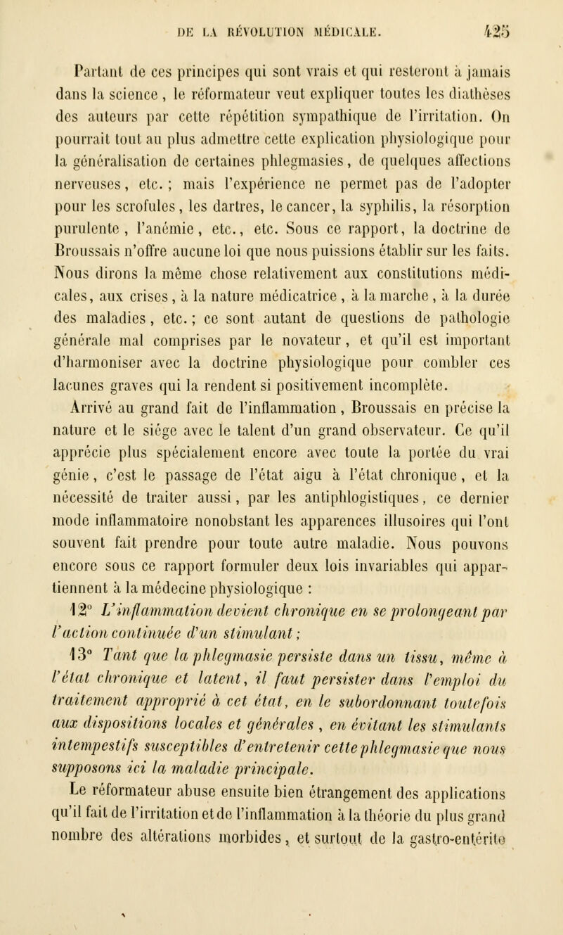 Partant de ces principes qui sont vrais et qui resteront à jamais dans la science , le réformateur veut expliquer toutes les diathèses des auteurs par cette répétition sympathique de l'irritation. On pourrait tout au plus admettre cette explication physiologique pour la généralisation de certaines phlegmasies, de quelques affections nerveuses, etc. ; mais l'expérience ne permet pas de l'adopter pour les scrofules, les dartres, le cancer, la syphilis, la résorption purulente, l'anémie, etc., etc. Sous ce rapport, la doctrine de Broussais n'offre aucune loi que nous puissions établir sur les faits. Nous dirons la môme chose relativement aux constitutions médi- cales, aux crises, à la nature médicatrice , à la marche , à la durée des maladies, etc. ; ce sont autant de questions de pathologie générale mal comprises par le novateur, et qu'il est important d'harmoniser avec la doctrine physiologique pour combler ces lacunes graves qui la rendent si positivement incomplète. Arrivé au grand fait de l'inflammation, Broussais en précise la nature et le siège avec le talent d'un grand observateur. Ce qu'il apprécie plus spécialement encore avec toute la portée du vrai génie, c'est le passage de l'état aigu à l'état chronique, et la nécessité de traiter aussi, par les antiphlogistiques, ce dernier mode inflammatoire nonobstant les apparences illusoires qui l'ont souvent fait prendre pour toute autre maladie. Nous pouvons encore sous ce rapport formuler deux lois invariables qui appar- tiennent à la médecine physiologique : \%° Uinflammation devient chronique en se prolongeant par l'action continuée d'un stimulant; 13° Tant que la phlcgmasie persiste dans un tissu, même à l'état chronique et latent, il faut persister dans remploi du traitement approprié à cet état, en le subordonnant toutefois aux dispositions locales et générales , en évitant les stimulants intempestifs susceptibles d'entretenir cettephlegmasie que nom supposons ici la maladie principale. Le réformateur abuse ensuite bien étrangement des applications qu'il fait de l'irritation et de l'inflammation à la théorie du plus grand nombre des altérations morbides, et surtout de la gastro-entérito