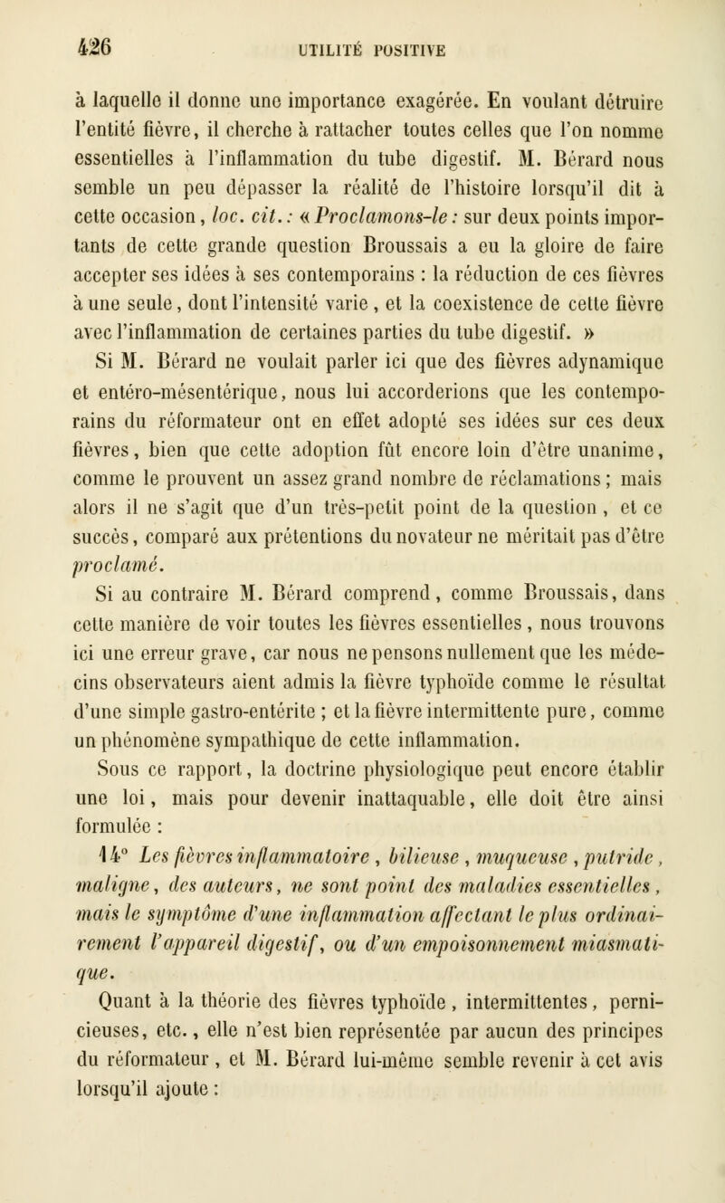 à laquelle il donne une importance exagérée. En voulant détruire l'entité fièvre, il cherche à rattacher toutes celles que l'on nomme essentielles à l'inflammation du tube digestif. M. Bérard nous semble un peu dépasser la réalité de l'histoire lorsqu'il dit à cette occasion, loc. cit. : « Proclamons-le : sur deux points impor- tants de cette grande question Broussais a eu la gloire de faire accepter ses idées à ses contemporains : la réduction de ces fièvres à une seule, dont l'intensité varie , et la coexistence de cette fièvre avec l'inflammation de certaines parties du tube digestif. » Si M. Bérard ne voulait parler ici que des fièvres adynamiquc et entéro-mésentérique, nous lui accorderions que les contempo- rains du réformateur ont en effet adopté ses idées sur ces deux fièvres, bien que cette adoption fût encore loin d'être unanime, comme le prouvent un assez grand nombre de réclamations ; mais alors il ne s'agit que d'un très-petit point de la question , et ce succès, comparé aux prétentions du novateur ne méritait pas d'être proclamé. Si au contraire M. Bérard comprend, comme Broussais, dans celte manière de voir toutes les fièvres essentielles , nous trouvons ici une erreur grave, car nous ne pensons nullement que les méde- cins observateurs aient admis la fièvre typhoïde comme le résultat d'une simple gastro-entérite ; et la fièvre intermittente pure, comme un phénomène sympathique de cette inflammation. Sous ce rapport, la doctrine physiologique peut encore établir une loi, mais pour devenir inattaquable, elle doit être ainsi formulée : 44° Les fièvres inflammatoire , bilieuse, muqueuse , putride, maligne, des auteurs, ne sont point des maladies essentielles , mais le symptôme d'une inflammation affectant le plus ordinai- rement l'appareil digestif, ou d'un empoisonnement miasmati- que. Quant à la théorie des fièvres typhoïde , intermittentes, perni- cieuses, etc., elle n'est bien représentée par aucun des principes du réformateur , et M. Bérard lui-même semble revenir à cet avis lorsqu'il ajoute :