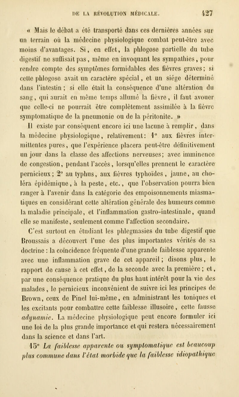 « Mais le débat a été transporté dans ces dernières années sur un terrain où la médecine physiologique combat peut-être avec moins d'avantages. Si, en effet, la phlogose partielle du tube digestif ne suffisait pas, même en invoquant les sympathies, pour rendre compte des symptômes formidables des fièvres graves ; si cette phlogose avait un caractère spécial, et un siège déterminé dans l'intestin ; si elle était la conséquence d'une altération du sang, qui aurait en même temps allumé la fièvre, il faut avouer que celle-ci ne pourrait être complètement assimilée à la fièvre symptomatique de la pneumonie ou de la péritonite. » Il existe par conséquent encore ici une lacune à remplir , dans la médecine physiologique, relativement: 1° aux fièvres inter- mittentes pures, que l'expérience placera peut-être définitivement un jour dans la classe des affections nerveuses; avec imminence de congestion, pendant l'accès, lorsqu'elles prennent le caractère pernicieux; %° au typhus, aux fièvres typhoïdes , jaune, au cho- léra épidémique, à la peste, etc., que l'observation pourra bien ranger à l'avenir dans la catégorie des empoisonnements miasma- tiques en considérant cette altération générale des humeurs comme la maladie principale, et l'inflammation gastro-intestinale, quand elle se manifeste, seulement comme l'affection secondaire. C'est surtout en étudiant les phlegmasies du tube digestif que Broussais a découvert l'une des plus importantes vérités de sa doctrine : la coïncidence fréquente d'une grande faiblesse apparente avec une inflammation grave de cet appareil ; disons plus, le rapport de cause à cet effet, de la seconde avec la première ; et, par une conséquence pratique du plus haut intérêt pour la vie des malades, le pernicieux inconvénient de suivre ici les principes de Brown, ceux de Pinel lui-même, en administrant les toniques et les excitants pour combattre cette faiblesse illusoire, cette fausse adynamie. La médecine physiologique peut encore formuler ici une loi de la plus grande importance et qui restera nécessairement dans la science et dans l'art. 15° La faiblesse apparente ou symptomatique est beaucoup plus commune dans l'état morbide que la faiblesse idiopathique