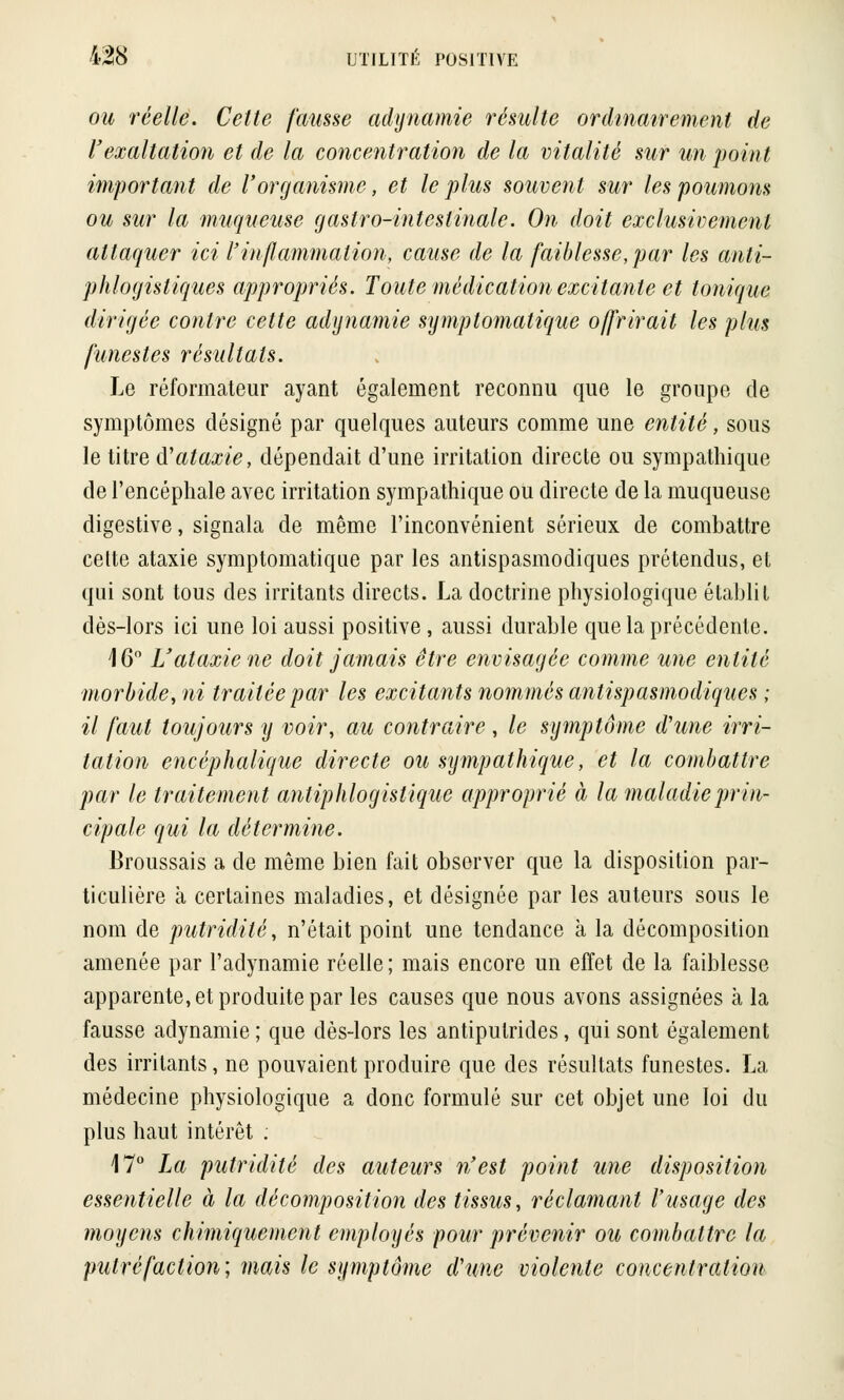 ou réelle. Celte fausse adynamie résulte ordinairement de l'exaltation et de la concentration de la vitalité sur un point important de l'organisme, et le plus souvent sur les poumons ou sur la muqueuse gastro-intestinale. On doit exclusivement attaquer ici l'inflammation, cause de la faiblesse, par les anti- phlogistiques appropriés. Toute médication excitante et tonique dirigée contre cette adynamie symptomatique offrirait les plus funestes résultats. Le réformateur ayant également reconnu que le groupe de symptômes désigné par quelques auteurs comme une entité, sous le titre iï ataxie, dépendait d'une irritation directe ou sympathique de l'encéphale avec irritation sympathique ou directe de la muqueuse digestive, signala de même l'inconvénient sérieux de combattre celte ataxie symptomatique par les antispasmodiques prétendus, et qui sont tous des irritants directs. La doctrine physiologique établit dès-lors ici une loi aussi positive, aussi durable que la précédente. 16° L'ataxie ne doit jamais être envisagée comme une entité morbide, ni traitée par les excitants nommés antispasmodiques ; il faut toujours y voir, au contraire, le symptôme d'une irri- tation encéphalique directe ou sympathique, et la combattre par le traitement antiphlogislique approprié à la maladie prin- cipale qui la détermine. Broussais a de même bien fait observer que la disposition par- ticulière à certaines maladies, et désignée par les auteurs sous le nom de putridité, n'était point une tendance à la décomposition amenée par l'adynamie réelle ; mais encore un effet de la faiblesse apparente, et produite par les causes que nous avons assignées à la fausse adynamie ; que dès-lors les antiputrides, qui sont également des irritants, ne pouvaient produire que des résultats funestes. La médecine physiologique a donc formulé sur cet objet une loi du plus haut intérêt : 17° La putridité des auteurs n'est point une disposition essentielle à la décomposition des tissus, réclamant l'usage des moyens chimiquement employés pour prévenir ou combattre la putréfaction; mais le symptôme d'une violente concentration