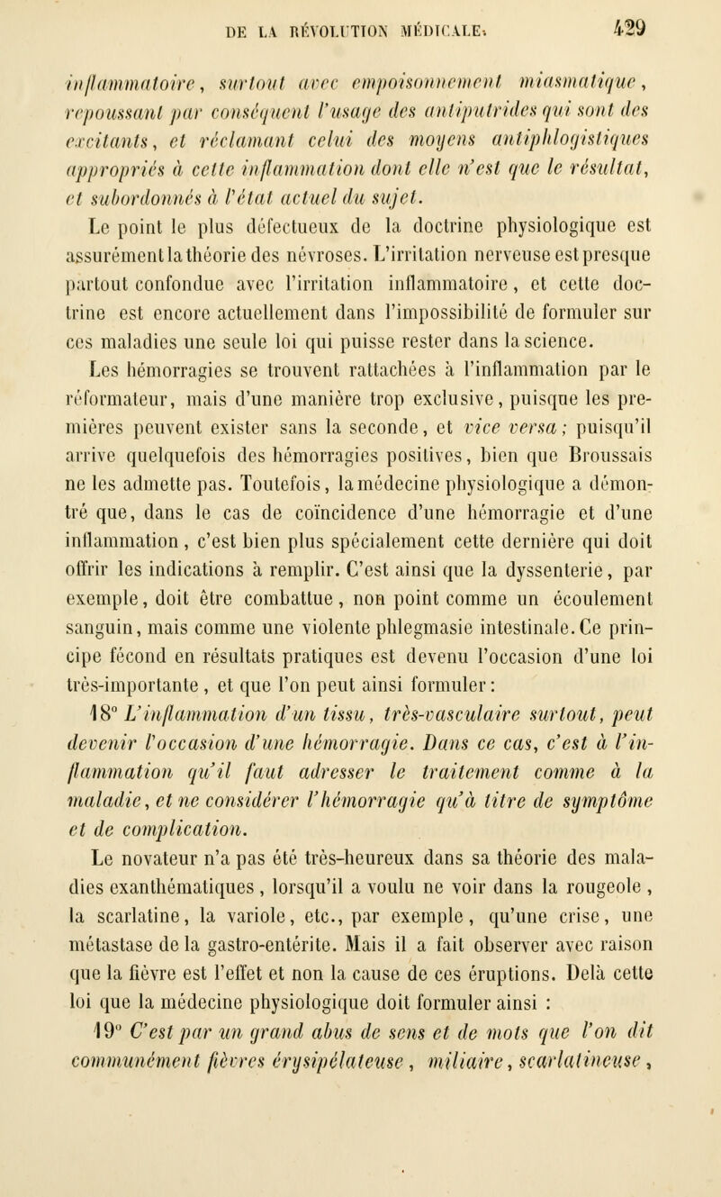 inflammatoire, surtout avec empoisonnement miasmatique, repoussant par conséquent l'usage des antiputrides qui sont des excitants, et réclamant celui des moyens antiphlogistiques appropriés à cette inflammation dont elle n'est que le résultat, et subordonnés à l'état actuel du sujet. Le point le plus défectueux de la doctrine physiologique est assurément la théorie des névroses. L'irritation nerveuse est presque partout confondue avec l'irritation inflammatoire, et cette doc- trine est encore actuellement dans l'impossibilité de formuler sur ces maladies une seule loi qui puisse rester dans la science. Les hémorragies se trouvent rattachées à l'inflammation par le réformateur, mais d'une manière trop exclusive, puisque les pre- mières peuvent exister sans la seconde, et vice versa; puisqu'il arrive quelquefois des hémorragies positives, bien que Broussais ne les admette pas. Toutefois, la médecine physiologique a démon- tré que, dans le cas de coïncidence d'une hémorragie et d'une inflammation, c'est bien plus spécialement cette dernière qui doit offrir les indications à remplir. C'est ainsi que la dyssenterie, par exemple, doit être combattue, non point comme un écoulement sanguin, mais comme une violente phlegmasie intestinale.Ce prin- cipe fécond en résultats pratiques est devenu l'occasion d'une loi très-importante , et que l'on peut ainsi formuler : 18° L'inflammation d'un tissu, très-vasculaire surtout, peut devenir l'occasion d'une hémorragie. Bans ce cas, c'est à l'in- flammation qu'il faut adresser le traitement comme à la maladie, et ne considérer l'hémorragie qu'à titre de symptôme et de complication. Le novateur n'a pas été très-heureux dans sa théorie des mala- dies exanthématiques, lorsqu'il a voulu ne voir dans la rougeole, la scarlatine, la variole, etc., par exemple, qu'une crise, une métastase de la gastro-entérite. Mais il a fait observer avec raison que la fièvre est l'effet et non la cause de ces éruptions. Delà cette loi que la médecine physiologique doit formuler ainsi : 19° C'est par un grand abus de sens et de mots que l'on dit communément fièvres érysipélateuse, miliaire, scarlatineuse,