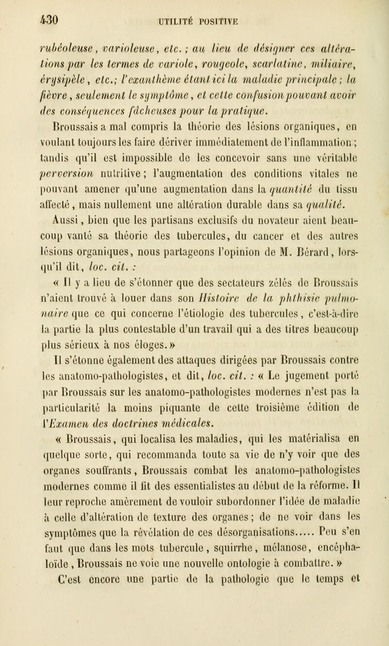 rubéoleusc, varioleuse, etc.; au lieu de désigner ces altéra- lions par les termes de variole, rougeole, scarlatine, miliaire, érysipèle, etc.; l'exanthème étant ici la maladie principale; la fièvre, seulement le symptôme, et cette confusion pouvant avoir des conséquences fâcheuses pour la pratique. Broussais a mal compris la théorie des lésions organiques, en voulant toujours les faire dériver immédiatement de l'inflammation ; tandis qu'il est impossible de les concevoir sans une véritable perversion nutritive ; l'augmentation des conditions vitales ne pouvant amener qu'une augmentation dans la quantité du tissu affecté, mais nullement une altération durable dans sa qualité. Aussi, bien que les partisans exclusifs du novateur aient beau- coup vanté sa théorie des tubercules, du cancer et des autres lésions organiques, nous partageons l'opinion de M. Bérard, lors- qu'il dit, loc. cit. : « Il y a lieu de s'étonner que des sectateurs zélés de Broussais n'aient trouvé à louer dans son Histoire de la phlhisie pulmo- naire que ce qui concerne l'étiologie des tubercules, c'est-à-dire la partie la plus contestable d'un travail qui a des titres beaucoup plus sérieux à nos éloges.» Il s'étonne également des attaques dirigées par Broussais contre les anatomo-pathologistes, et dit, loc. cit. : « Le jugement porté par Broussais sur les anatomo-pathologistes modernes n'est pas la particularité la moins piquante de cette troisième édition de ['Examen des doctrines médicales. « Broussais, qui localisa les maladies, qui les matérialisa en quelque sorte, qui recommanda toute sa vie de n'y voir que des organes souffrants, Broussais combat les anatomo-pathologistes modernes comme il fit des essentialistes au début de la réforme. Il leur reproche amèrement de vouloir subordonner l'idée de maladie à celle d'altération de texture des organes ; de ne voir dans les symptômes que la révélation de ces désorganisations Peu s'en faut que dans les mots tubercule, squirrhe, mélanose, encépha- loïde , Broussais ne voie une nouvelle ontologie à combattre. » C'est encore une partie de la pathologie que le temps et