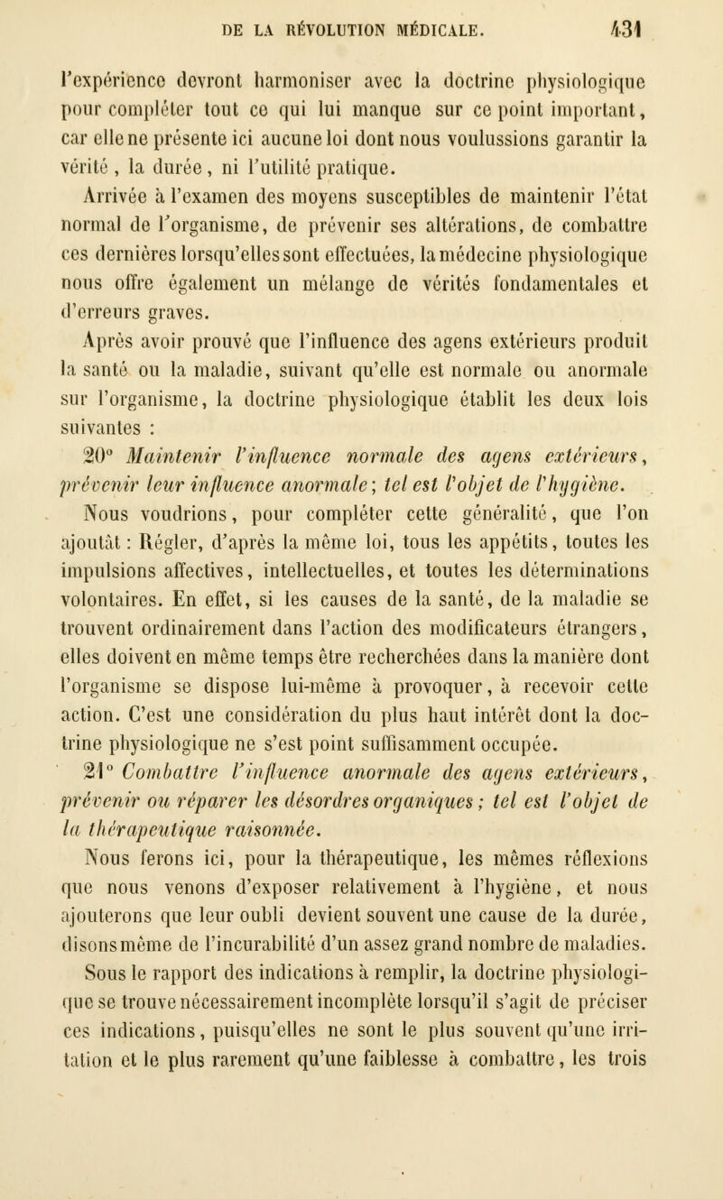 l'expérience devront harmoniser avec la doctrine physiologique pour compléter tout co qui lui manque sur ce point important, car elle ne présente ici aucune loi dont nous voulussions garantir la vérité, la durée, ni l'utilité pratique. Arrivée à l'examen des moyens susceptibles de maintenir l'étal normal de l'organisme, de prévenir ses altérations, de combattre ces dernières lorsqu'elles sont effectuées, la médecine physiologique nous offre également un mélange de vérités fondamentales et d'erreurs graves. Après avoir prouvé que l'influence des agens extérieurs produit la santé ou la maladie, suivant qu'elle est normale ou anormale sur l'organisme, la doctrine physiologique établit les deux lois suivantes : 20° Maintenir l'influence normale des agens extérieurs, prévenir leur influence anormale; tel est l'objet de l'hygiène. Nous voudrions, pour compléter cette généralité, que l'on ajoutât : Régler, d'après la même loi, tous les appétits, toutes les impulsions affectives, intellectuelles, et toutes les déterminations volontaires. En effet, si les causes de la santé, de la maladie se trouvent ordinairement dans l'action des modificateurs étrangers, elles doivent en même temps être recherchées dans la manière dont l'organisme se dispose lui-même à provoquer, à recevoir cette action. C'est une considération du plus haut intérêt dont la doc- trine physiologique ne s'est point suffisamment occupée. 21° Combattre l'influence anormale des agens extérieurs, prévenir ou réparer les désordres organiques ; tel est l'objet de la thérapeutique rai-sonnée. Nous ferons ici, pour la thérapeutique, les mêmes réflexions que nous venons d'exposer relativement à l'hygiène, et nous ajouterons que leur oubli devient souvent une cause de la durée, disons même de l'incurabilité d'un assez grand nombre de maladies. Sous le rapport des indications à remplir, la doctrine physiologi- que se trouve nécessairement incomplète lorsqu'il s'agit de préciser ces indications, puisqu'elles ne sont le plus souvent qu'une irri- tation et le plus rarement qu'une faiblesse à combattre, les trois