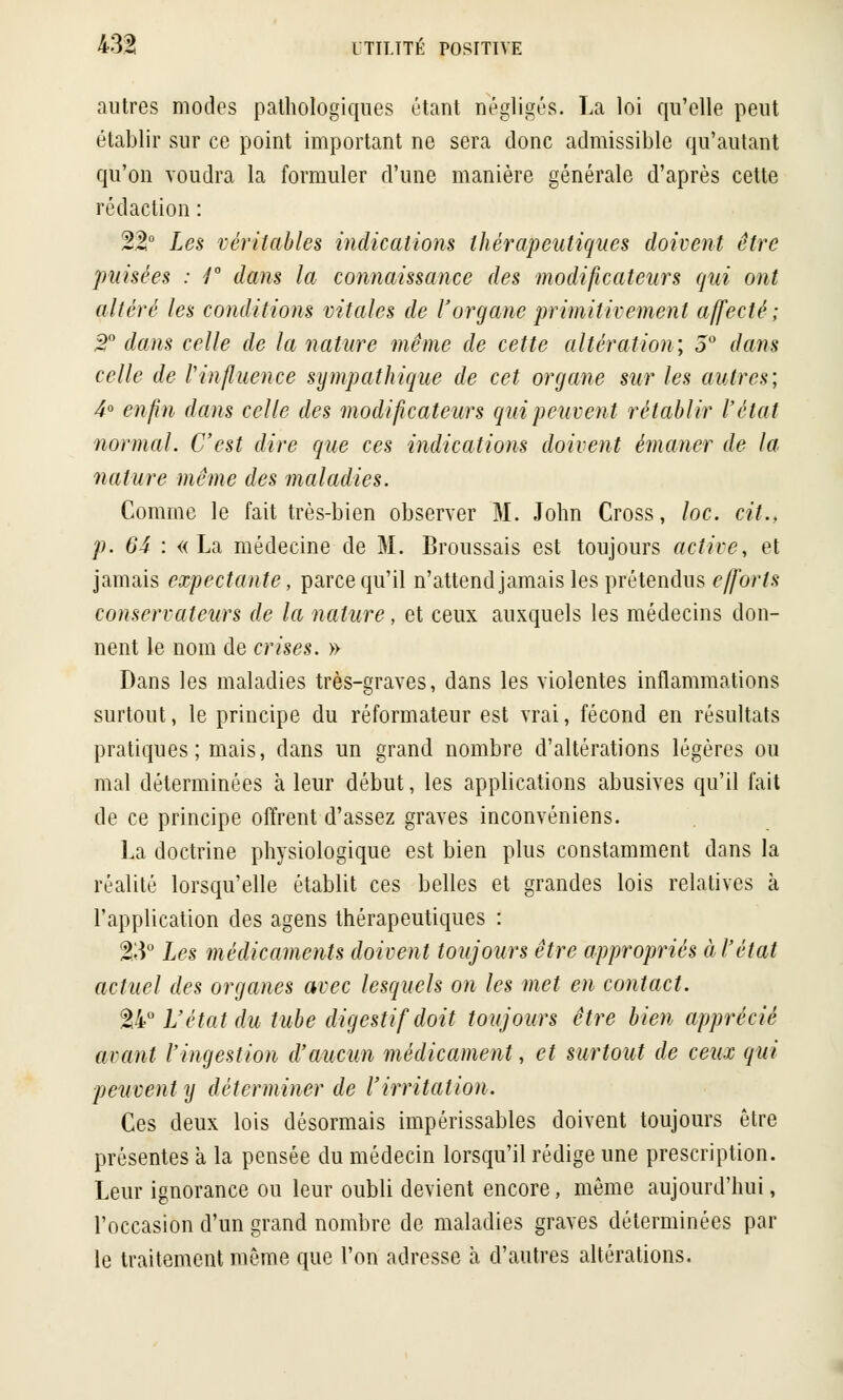 autres modes pathologiques étant négligés. La loi qu'elle peut établir sur ce point important ne sera donc admissible qu'autant qu'on voudra la formuler d'une manière générale d'après cette rédaction : 22° Les véritables indications thérapeutiques doivent être puisées : 4° dans la connaissance des modificateurs qui ont altéré les conditions vitales de l'organe primitivement affecté ; T dans celle de la nature même de cette altération; 5° dans celle de l'influence sympathique de cet organe sur les autres; 4° enfin dans celle des modificateurs qui peuvent rétablir l'état normal. C'est dire que ces indications doivent émaner de la nature même des maladies. Comme le fait très-bien observer M. John Cross, loc. cit.. p. 64 : «La médecine de M. Broussais est toujours active, et jamais expe étante, parce qu'il n'attend jamais les prétendus efforts conservateurs de la nature, et ceux auxquels les médecins don- nent le nom de crises. » Dans les maladies très-graves, dans les violentes inflammations surtout, le principe du réformateur est vrai, fécond en résultats pratiques; mais, dans un grand nombre d'altérations légères ou mal déterminées à leur début, les applications abusives qu'il fait de ce principe offrent d'assez graves inconvéniens. La doctrine physiologique est bien plus constamment dans la réalité lorsqu'elle établit ces belles et grandes lois relatives à l'application des agens thérapeutiques : 2.3° Les médicaments doivent toujours être appropriés à l'état actuel des organes avec lesquels on les met en contact. 24° L'étatdu tube digestif doit toujours être bien apprécié avant l'ingestion d'aucun médicament, et surtout de ceux qui peuvent y déterminer de l'irritation. Ces deux lois désormais impérissables doivent toujours être présentes à la pensée du médecin lorsqu'il rédige une prescription. Leur ignorance ou leur oubli devient encore, même aujourd'hui, l'occasion d'un grand nombre de maladies graves déterminées par le traitement même que l'on adresse à d'autres altérations.