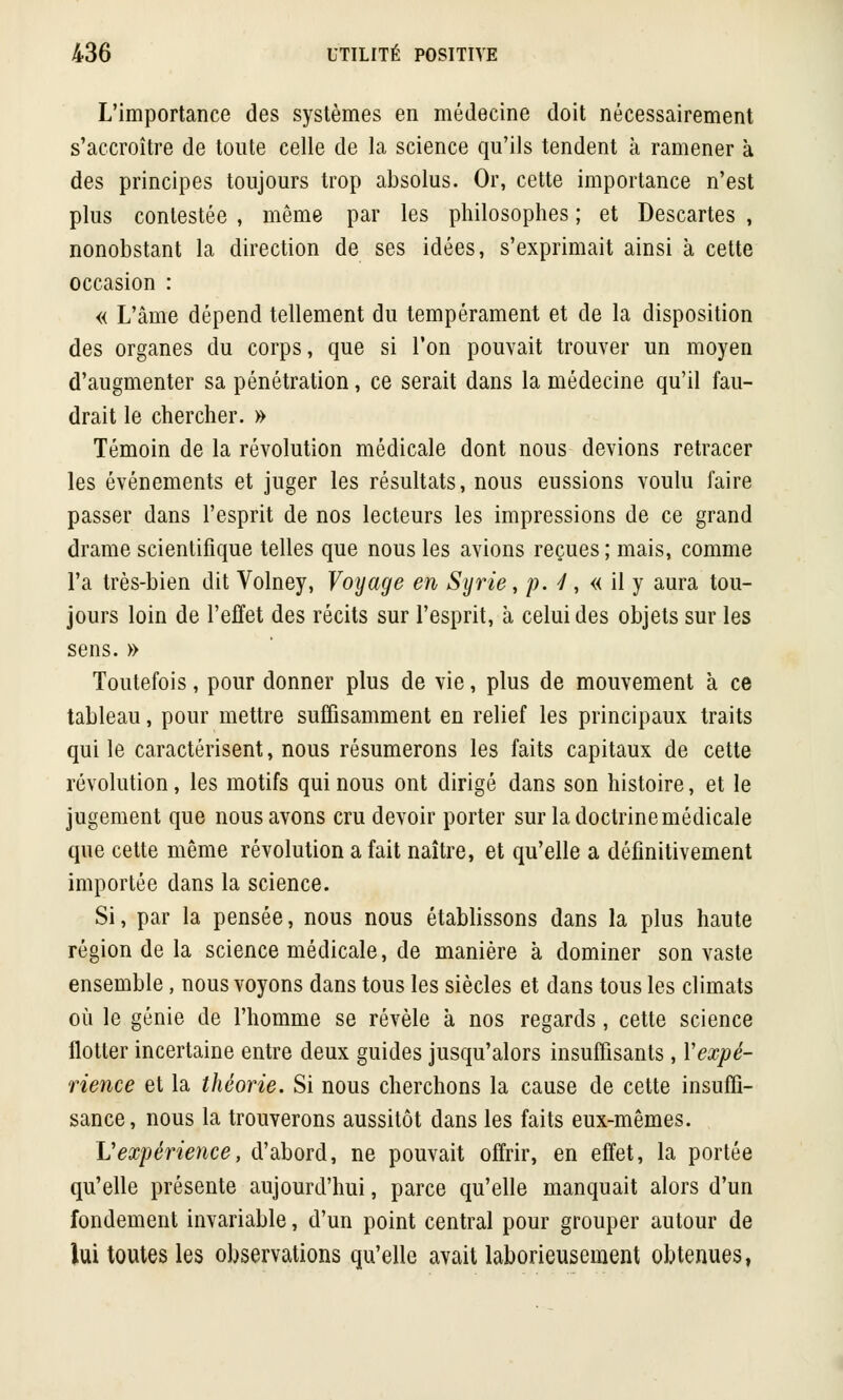 L'importance des systèmes en médecine doit nécessairement s'accroître de toute celle de la science qu'ils tendent à ramener a des principes toujours trop absolus. Or, cette importance n'est plus contestée , même par les philosophes ; et Descartes , nonobstant la direction de ses idées, s'exprimait ainsi à cette occasion : « L'âme dépend tellement du tempérament et de la disposition des organes du corps, que si l'on pouvait trouver un moyen d'augmenter sa pénétration, ce serait dans la médecine qu'il fau- drait le chercher. » Témoin de la révolution médicale dont nous devions retracer les événements et juger les résultats, nous eussions voulu faire passer dans l'esprit de nos lecteurs les impressions de ce grand drame scientifique telles que nous les avions reçues ; mais, comme l'a très-bien dit Volney, Voyage en Syrie, p. 4, « il y aura tou- jours loin de l'effet des récits sur l'esprit, à celui des objets sur les sens. » Toutefois, pour donner plus de vie, plus de mouvement a ce tableau, pour mettre suffisamment en relief les principaux traits qui le caractérisent, nous résumerons les faits capitaux de cette révolution, les motifs qui nous ont dirigé dans son histoire, et le jugement que nous avons cru devoir porter sur la doctrine médicale que cette même révolution a fait naître, et qu'elle a définitivement importée dans la science. Si, par la pensée, nous nous établissons dans la plus haute région de la science médicale, de manière à dominer son vaste ensemble, nous voyons dans tous les siècles et dans tous les climats où le génie de l'homme se révèle à nos regards, cette science flotter incertaine entre deux guides jusqu'alors insuffisants , Y expé- rience et la théorie. Si nous cherchons la cause de cette insuffi- sance, nous la trouverons aussitôt dans les faits eux-mêmes. Vexpérience, d'abord, ne pouvait offrir, en effet, la portée qu'elle présente aujourd'hui, parce qu'elle manquait alors d'un fondement invariable, d'un point central pour grouper autour de lui toutes les observations qu'elle avait laborieusement obtenues,
