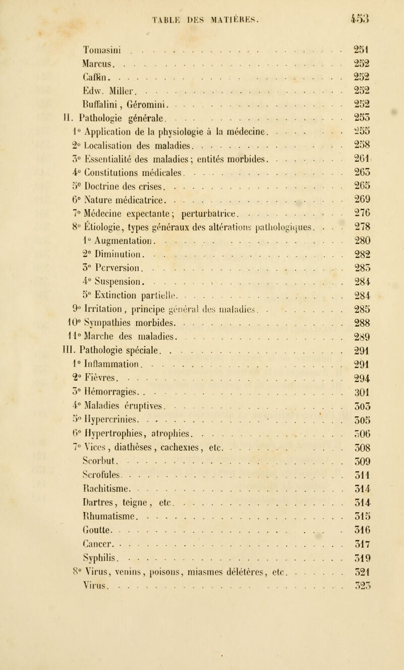 Tomasini 251 Marcus 252 Caffin 252 Edw. Miller. 252 Bufl'alini, Géromini. 252 II. Pathologie générale. 255 1° Application de la physiologie à la médecine. -55 2° Localisation des maladies. 258 3° Essentialité des maladies; entités morbides. 201 4° Constitutions médicales. 265 5° Doctrine des crises. 265 6° Nature médicatrice 269 7° Médecine expectante; perturbatrice. 276 8° Etiologie, types généraux dos altérations- pathologiques. • . 278 1° Augmentation. . . • 280 2° Diminution 282 3 Perversion. 285 4° Suspension 284 5° Extinction partielle. 284 9° Irritation, principe général des maladies 285 10° Sympathies morbides 288 11°Marche des maladies. 289 III. Pathologie spéciale 291 1° Inflammation. 291 2° Fièvres. 294 5° Hémorragies. 301 4° Maladies éruptives 503 5° Hypercrinies • 505 6° Hypertrophies, atrophies. 506 7° Vices , diathèses , cachexies, etc. 508 Scorbut. 509 Scrofules. 511 Rachitisme 314 Dartres, teigne, etc. 514 Rhumatisme. 315 Goutte . 316 Cancer. 317 Syphilis. 519 K° Virus, venins, poisons, miasmes délétères, etc. 521 Virus. 323