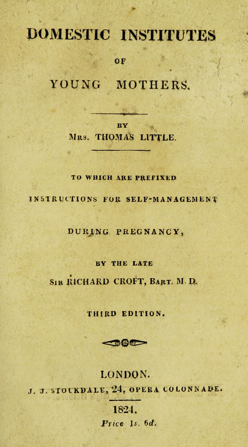 OF YOUNG MOTHERS. BY Mas. THOMAS LITTLE. TO WHICH ARE PREFIXED INSTRUCTIONS FOR SELF-MANAGEMENT DUHING PREGNANCY, BY THE LATE Sir RICHARD CROFT, Bart. M.L>. THIRD EDITION. LONDON. J. J. STOIKDALE, 24, OVEKA COLONNADE, 1824. Price Is. 6rf.