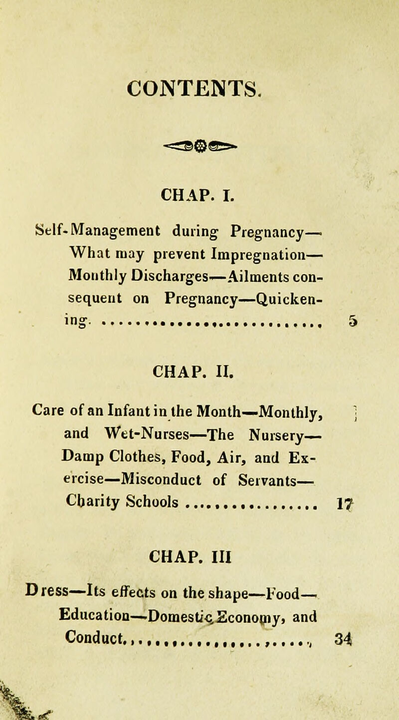 CONTENTS. CHAP. I. Self-Management during Pregnancy—. What may prevent Impregnation— Monthly Discharges—Ailments con- sequent on Pregnancy—Quicken- CHAP. II. Care of an Infant in the Month—Monthly, ] and Wet-Nurses—The Nursery— Damp Clothes, Food, Air, and Ex- ercise—Misconduct of Servants— Charity Schools , 17 CHAP. Ill Dress—Its effects on the shape—Food- Education—Domesti-q,Economy, and Conduct , ,....-, 34