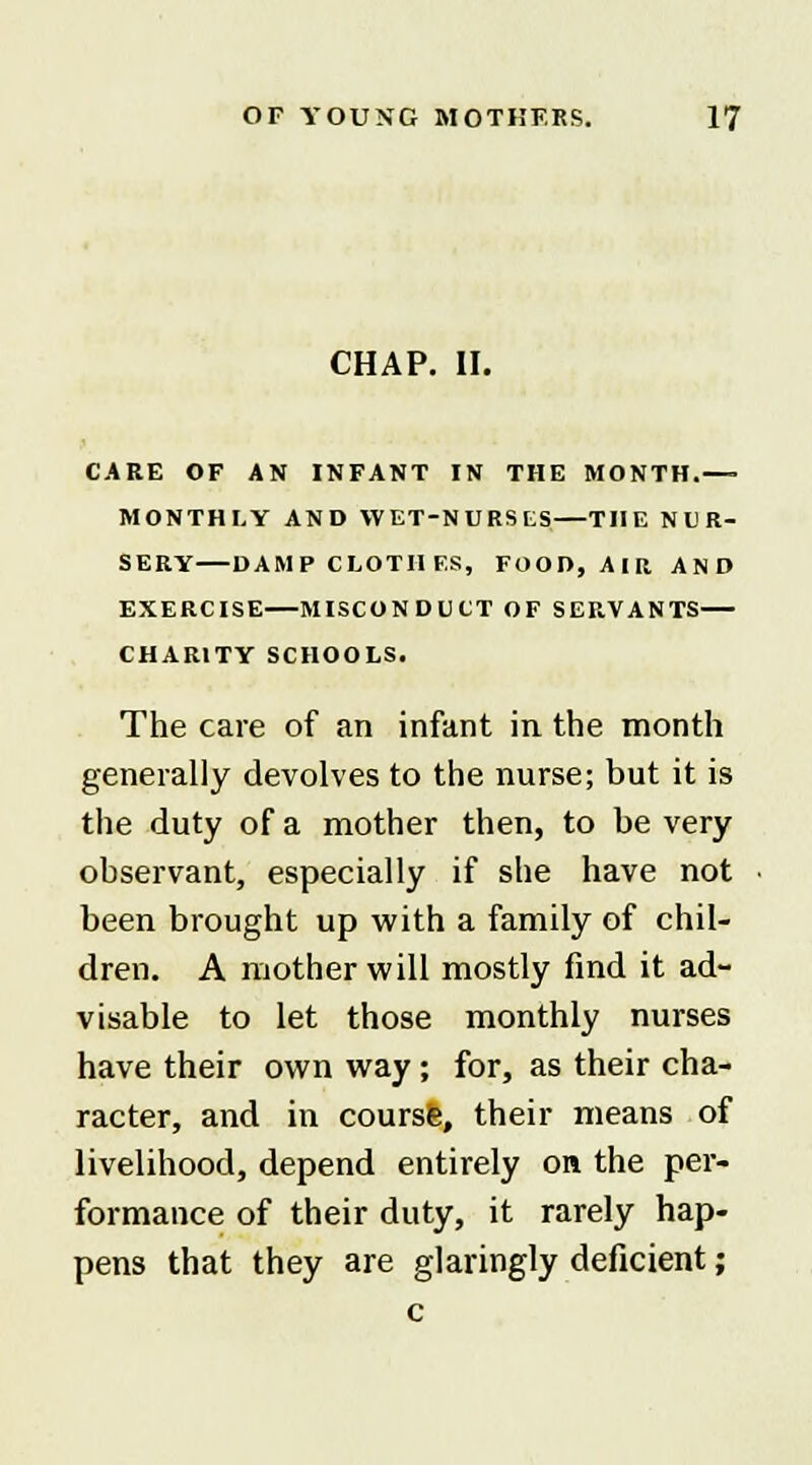 CHAP. II. CARE OF AN INFANT IN THE MONTH.—■ MONTHLY AND WET-NURSES THE NUR- SERY DAMP CLOTHES, FOOD, AIR AND EXERCISE—MISCONDUCT OF SERVANTS— CHARITY SCHOOLS. The care of an infant in the month generally devolves to the nurse; but it is the duty of a mother then, to be very observant, especially if she have not been brought up with a family of chil- dren. A mother will mostly find it ad- visable to let those monthly nurses have their own way; for, as their cha- racter, and in coursS, their means of livelihood, depend entirely on the per- formance of their duty, it rarely hap- pens that they are glaringly deficient;
