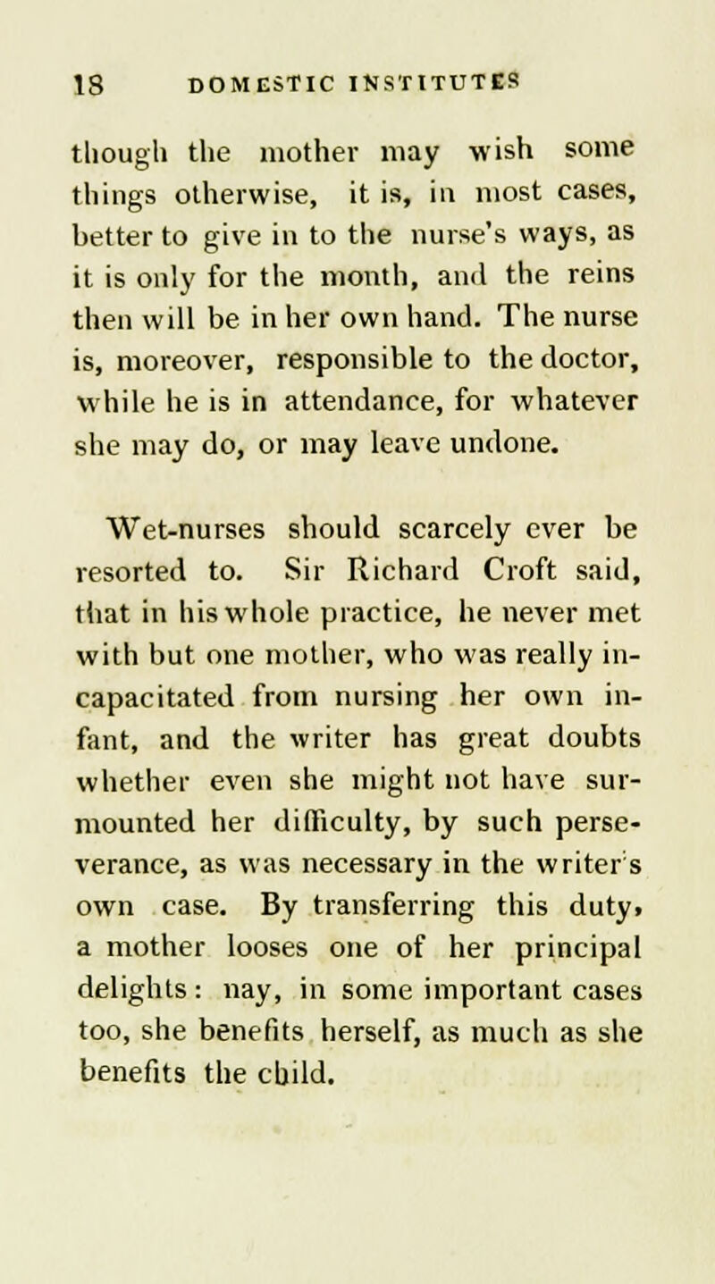 though the mother may wish some things otherwise, it is, in most cases, better to give in to the nurse's ways, as it is only for the month, and the reins then will be in her own hand. The nurse is, moreover, responsible to the doctor, while he is in attendance, for whatever she may do, or may leave undone. Wet-nurses should scarcely ever be resorted to. Sir Richard Croft said, that in his whole practice, he never met with but one mother, who was really in- capacitated from nursing her own in- fant, and the writer has great doubts whether even she might not have sur- mounted her difficulty, by such perse- verance, as was necessary in the writer's own case. By transferring this duty, a mother looses one of her principal delights : nay, in some important cases too, she benefits herself, as much as she benefits the child.