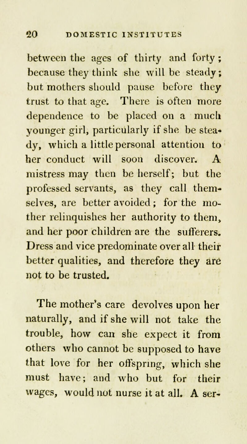 between the ages of thirty and forty ; because they think she will be steady; but mothers should pause before they trust to that age. There is often more dependence to be placed on a much younger girl, particularly if she be stea« dy, which a little personal attention to her conduct will soon discover. A mistress may then be herself; but the professed servants, as they call them- selves, are better avoided ; for the mo- ther relinquishes her authority to them, and her poor children are the sufferers. Dress and vice predominate overall their better qualities, and therefore they are not to be trusted. The mother's care devolves upon her naturally, and if she will not take the trouble, how can she expect it from others who cannot be supposed to have that love for her offspring, which she must have; and who but for their wages, would not nurse it at all. A ser-