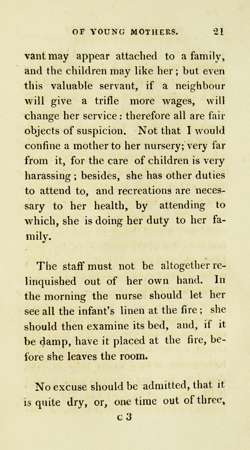 vantmay appear attached to a family, and the children may like her; but even this valuable servant, if a neighbour will give a trifle more wages, will change her service: therefore all are fair objects of suspicion. Not that I would confine a mother to her nursery; very far from it, for the care of children is very harassing ; besides, she has other duties to attend to, and recreations are neces- sary to her health, by attending to which, she is doing her duty to her fa- mily. The staff must not be altogether re- linquished out of her own hand. In the morning the nurse should let her see all the infant's linen at the fire; she should then examine its bed, and, if it be damp, have it placed at the fire, be- fore she leaves the room. No excuse should be admitted, that it is quite dry, or, one time out of three, c3