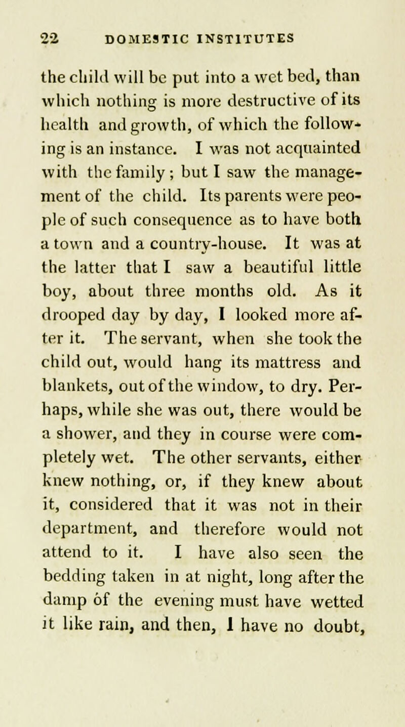 the child will be put into a wet bed, than which nothing is more destructive of its health and growth, of which the follow- ing is an instance. I was not acquainted with the family; but I saw the manage- ment of the child. Its parents were peo- ple of such consequence as to have both a town and a country-house. It was at the latter that I saw a beautiful little boy, about three months old. As it drooped day by day, I looked more af- ter it. The servant, when she took the child out, would hang its mattress and blankets, out of the window, to dry. Per- haps, while she was out, there would be a shower, and they in course were com- pletely wet. The other servants, either knew nothing, or, if they knew about it, considered that it was not in their department, and therefore would not attend to it. I have also seen the bedding taken in at night, long after the damp of the evening must have wetted it like rain, and then, 1 have no doubt,