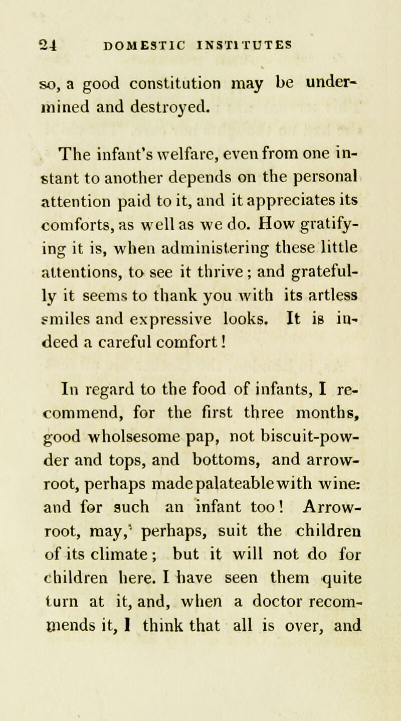 so, a good constitution may be under- mined and destroyed. The infant's welfare, even from one in- stant to another depends on the personal attention paid to it, and it appreciates its comforts, as well as we do. How gratify- ing it is, when administering these little attentions, to see it thrive ; and grateful- ly it seems to thank you with its artless smiles and expressive looks. It is in- deed a careful comfort! In regard to the food of infants, I re- commend, for the first three months, good wholsesome pap, not biscuit-pow- der and tops, and bottoms, and arrow- root, perhaps madepalateablewith wine: and for such an infant too! Arrow- root, may,' perhaps, suit the children of its climate; but it will not do for children here. I have seen them quite turn at it, and, when a doctor recom- mends it, 1 think that all is over, and