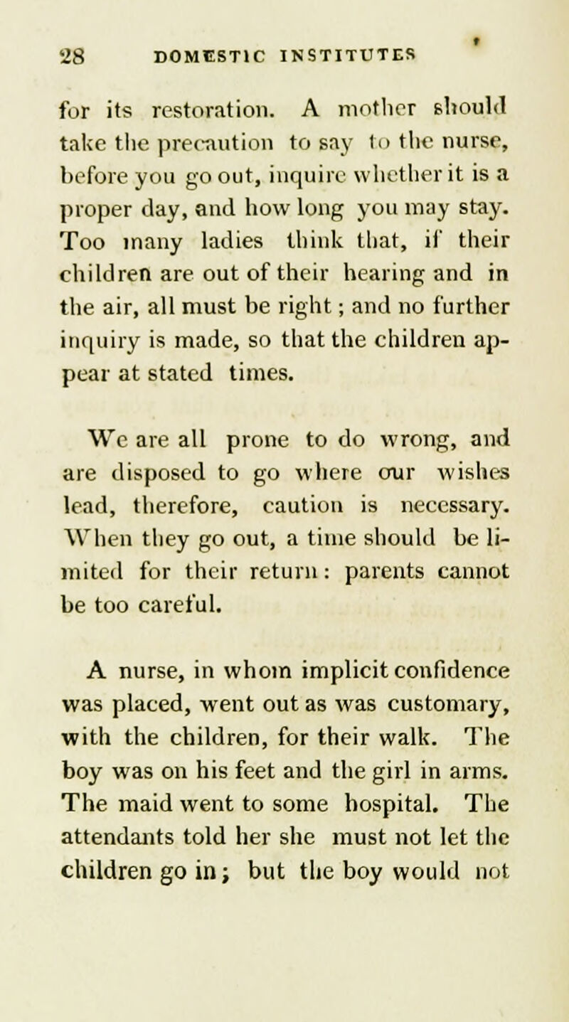 for its restoration. A mother should take the precaution to say to the nurse, before you go out, inquire whether it is a proper day, and how long you may stay. Too many ladies think that, if their children are out of their hearing and in the air, all must be right; and no further inquiry is made, so that the children ap- pear at stated times. We are all prone to do wrong, and are disposed to go where our wishes lead, therefore, caution is necessary. When they go out, a time should be li- mited for their return: parents cannot be too careful. A nurse, in whom implicit confidence was placed, went out as was customary, with the children, for their walk. The boy was on his feet and the girl in arms. The maid went to some hospital. The attendants told her she must not let the children go in; but the boy would not