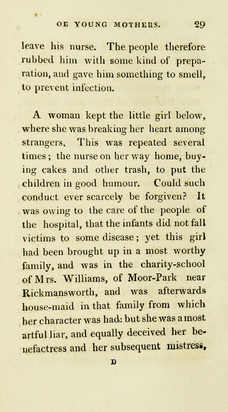 leave his nurse. The people therefore rubbed him with some kind of prepa- ration, and gave him something to smell, to prevent infection. A woman kept the little girl below, where she was breaking her heart among strangers. This was repeated several times; the nurse on her way home, buy- ing cakes and other trash, to put the children in good humour. Could such conduct ever scarcely be forgiven? It was owing to the care of the people of the hospital, that the infants did not fall victims to some disease; yet this girl had been brought up in a most worthy family, and was in the charity-school of Mrs. Williams, of Moor-Park near Rickmansworth, and was afterwards house-maid in that family from which her character was had: but she was a most artful liar, and equally deceived her be- nefactress and her subsequent mistress,