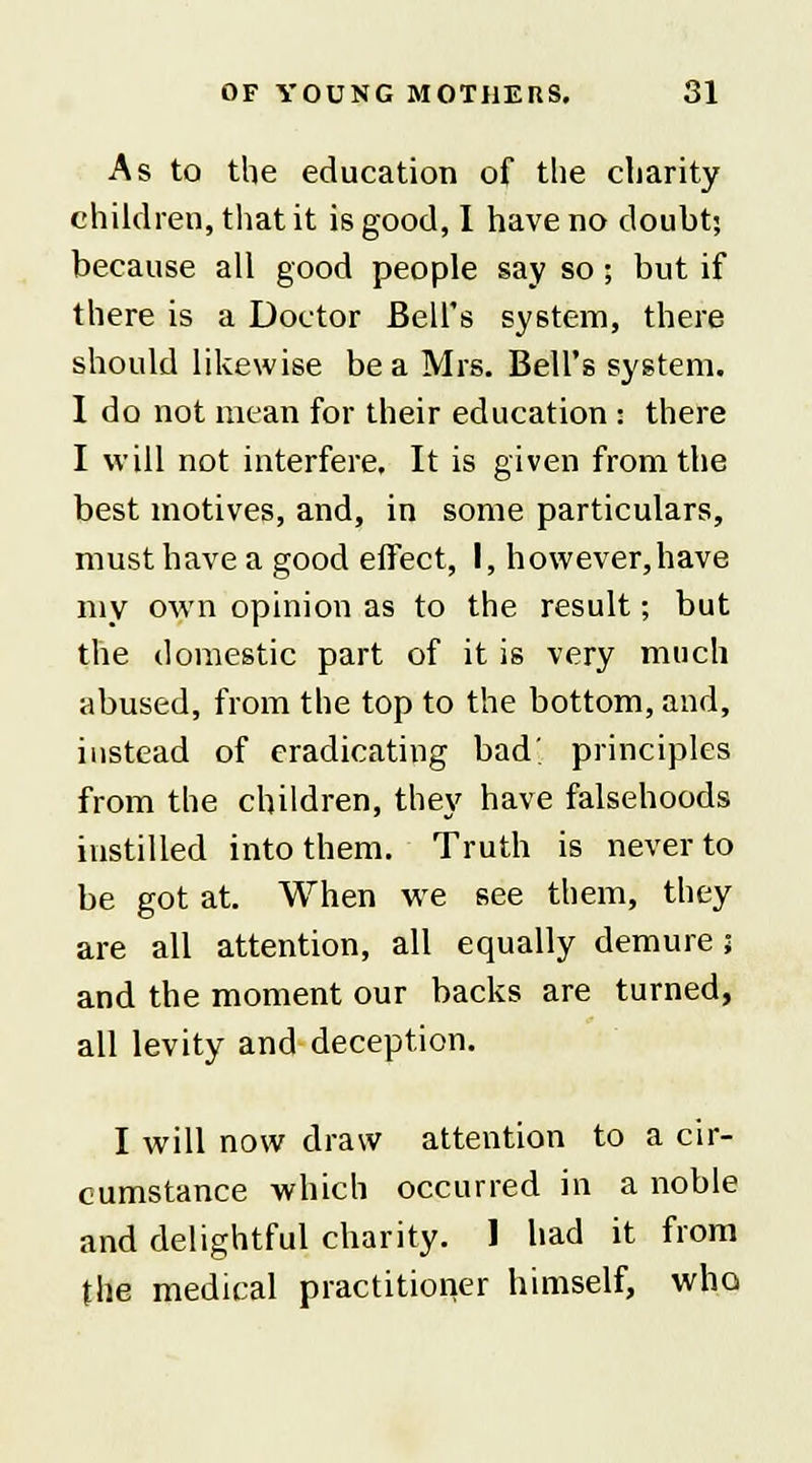 As to the education of the charity children, that it is good, I have no doubt; because all good people say so; but if there is a Doctor Bell's system, there should likewise be a Mrs. Bell's system. I do not mean for their education : there I will not interfere. It is given from the best motives, and, in some particulars, must have a good effect, I, however,have my own opinion as to the result; but the domestic part of it is very much abused, from the top to the bottom, and, instead of eradicating bad; principles from the children, they have falsehoods instilled into them. Truth is never to be got at. When we see them, they are all attention, all equally demure ; and the moment our backs are turned, all levity and deception. I will now draw attention to a cir- cumstance which occurred in a noble and delightful charity. 1 had it from the medical practitioner himself, who