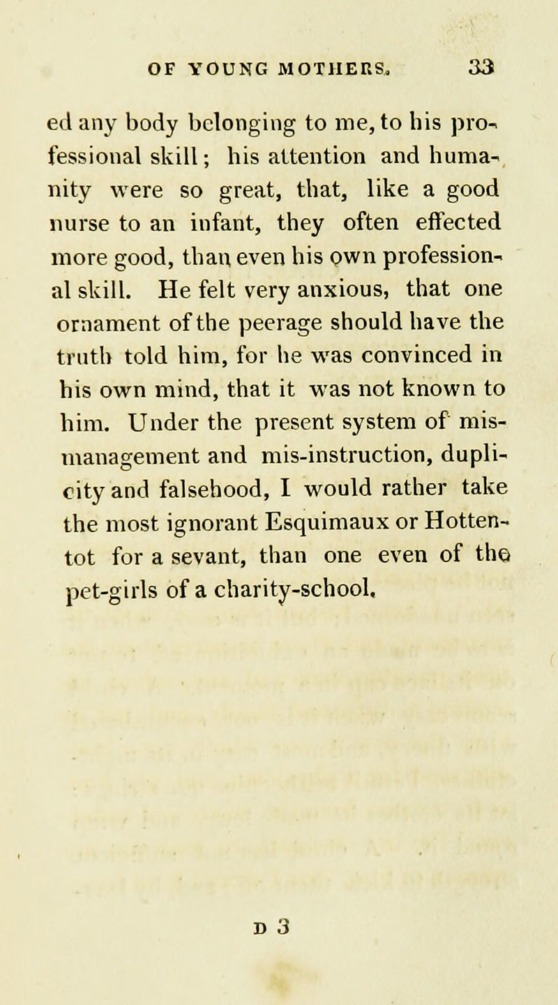 ed any body belonging to me, to his pro- fessional skill; his attention and huma- nity were so great, that, like a good nurse to an infant, they often effected more good, than even his own profession- al skill. He felt very anxious, that one ornament of the peerage should have the truth told him, for he was convinced in his own mind, that it was not known to him. Under the present system of mis- management and mis-instruction, dupli- city and falsehood, I would rather take the most ignorant Esquimaux or Hotten- tot for a sevant, than one even of the pet-girls of a charity-school. d 3