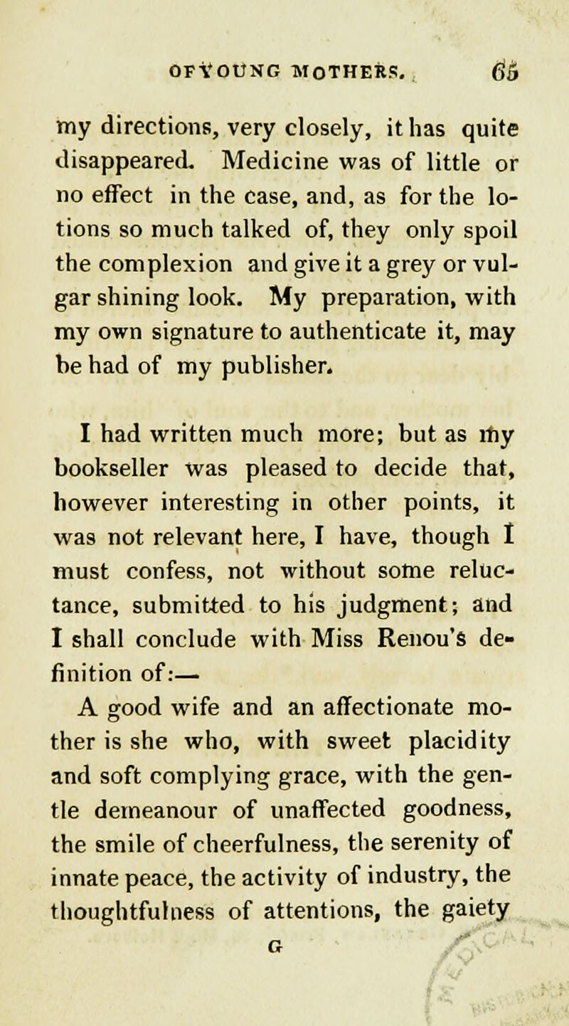 my directions, very closely, it has quite disappeared. Medicine was of little or no effect in the case, and, as for the lo- tions so much talked of, they only spoil the complexion and give it a grey or vul- gar shining look. My preparation, with my own signature to authenticate it, may be had of my publisher. I had written much more; but as my bookseller was pleased to decide that, however interesting in other points, it was not relevant here, I have, though I must confess, not without some reluc- tance, submitted to his judgment; and I shall conclude with Miss Renou's de- finition of:— A good wife and an affectionate mo- ther is she who, with sweet placidity and soft complying grace, with the gen- tle demeanour of unaffected goodness, the smile of cheerfulness, the serenity of innate peace, the activity of industry, the thoughtfuhiess of attentions, the gaiety