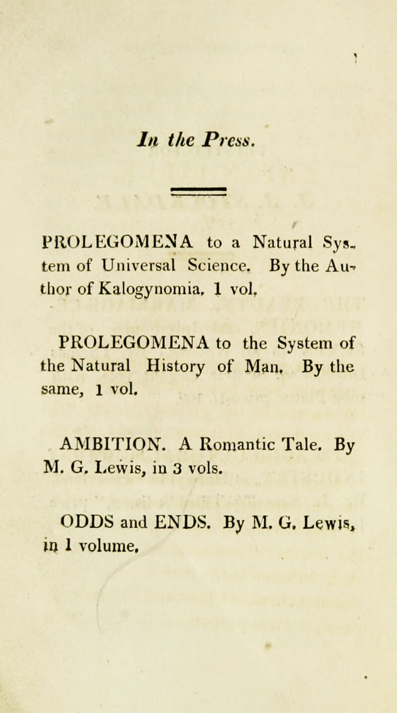 In the Press. PROLEGOMENA to a Natural Sys. tern of Universal Science. By the Au^ thor of Kalogynomia, 1 vol, PROLEGOMENA to the System of the Natural History of Man, By the same, 1 vol. AMBITION. A Romantic Tale. By M. G, Lewis, in 3 vols. ODDS and ENDS. By M. G. Lewis, in 1 volume,
