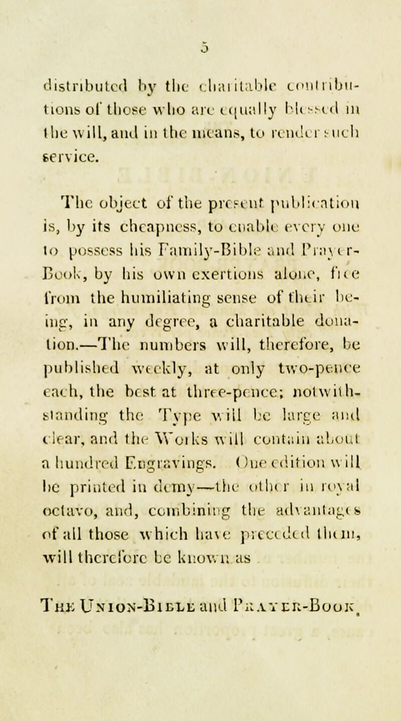 distributed by the charitable contribu- tions of those who arc equally blessed in the will, and in the means, to render such service. The object of the present publication is, by its cheapness, to enable every one lo possess his Family-Bible and Prayi r- Book, by his own exertions alone, fiee from the humiliating sense of their bc- ing, in any degree, a charitable dona- lion.—The numbers will, therefore, be published weekly, at only two-pence each, the best at three-pence; notwith- standing the Type will he large and clear, and the Works will contain about a hundred Engravings. One edition will be printed in demy—the other iu, royal octavo, and, combining the advantages of all those which have preceded limn, will therefore be known as The Union-Bidle and Pu.ytek-Book