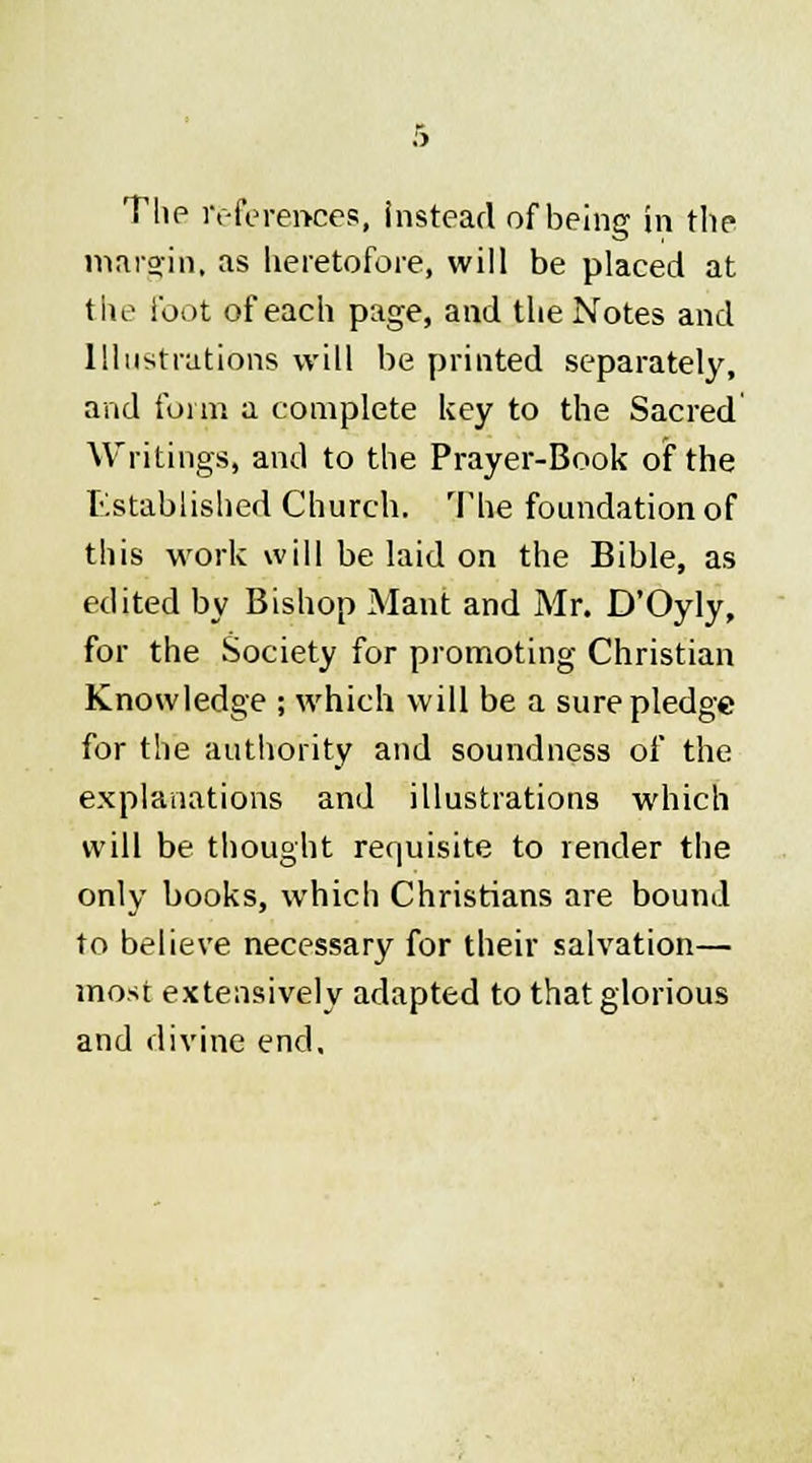The references, instead of being in the margin, as heretofore, will be placed at the foot of each page, and the Notes and Illustrations will be printed separately, and form a complete key to the Sacred Writings, and to the Prayer-Book of the Established Church. The foundation of this work will be laid on the Bible, as edited by Bishop Mant and Mr. D'Oyly, for the Society for promoting Christian Knowledge ; which will be a sure pledge for the authority and soundness of the explanations and illustrations which will be thought requisite to render the only books, which Christians are bound to believe necessary for their salvation— most extensively adapted to that glorious and divine end.