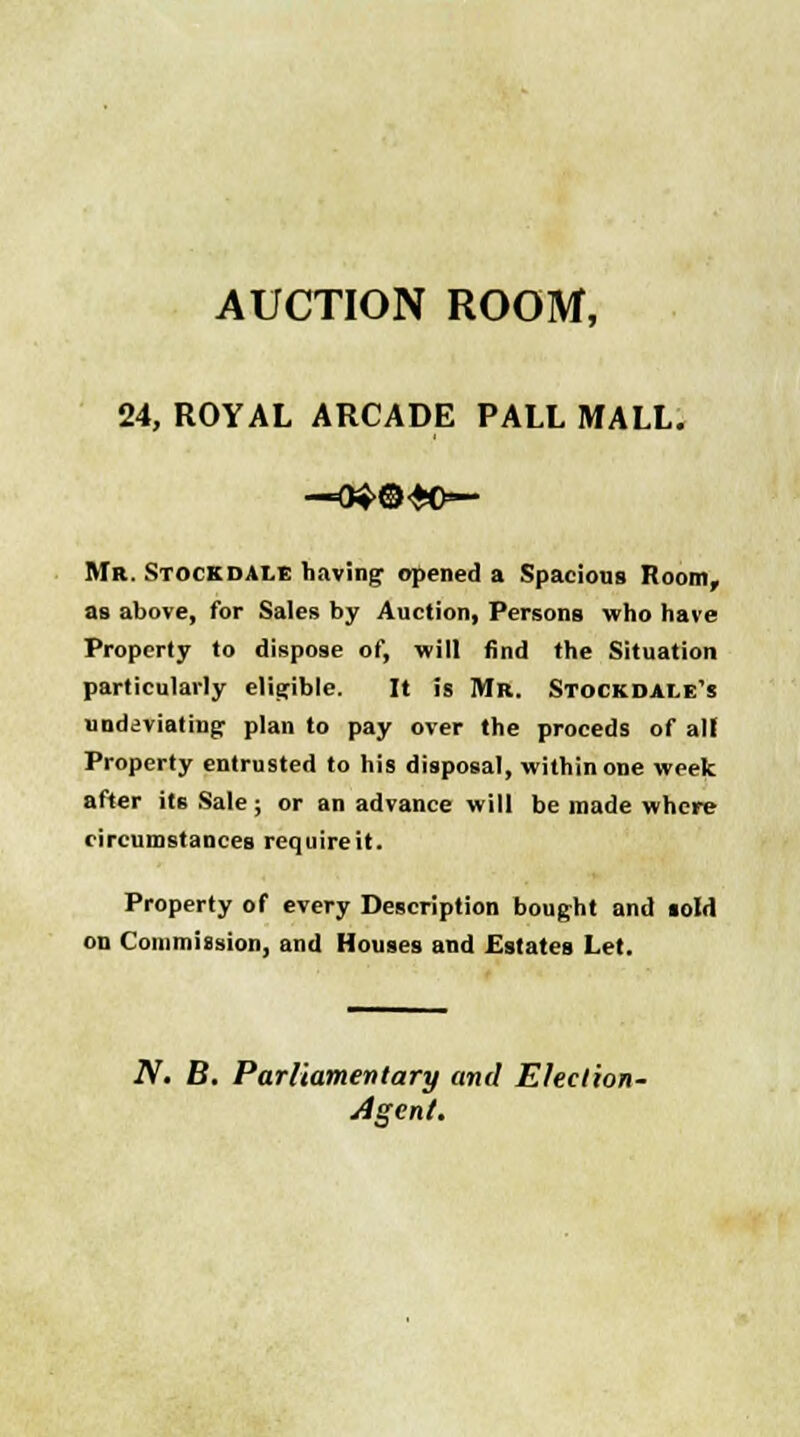 AUCTION ROOM, 24, ROYAL ARCADE PALL MALL. —^©•JO- MR. Stockdale having opened a Spacious Room, as above, for Sales by Auction, Persons who have Property to dispose of, will find the Situation particularly eligible. It is Mr. Stock dale's unddviating plan to pay over the proceds of all Property entrusted to his disposal, within one week after its Sale ; or an advance will be made where circumstances requireit. Property of every Description bought and sold on Commission, and Houses and Estates Let. N. B. Parliamentary and Ehclion- Agent.
