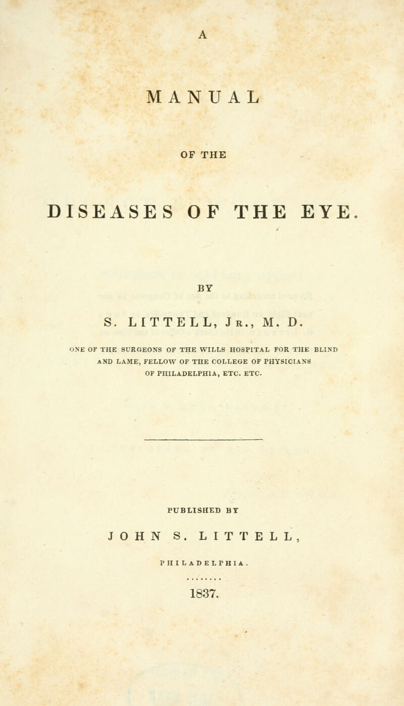 MANUAL OF THE DISEASES OF THE EYE BY S. LITTELL, Jr., M. D. ONE OF THE SURGEONS OF THE WILLS HOSPITAL FOR THE BLIND AND LAME, FELLOW OF THE COLLEGE OF PHYSICIANS OF PHILADELPHIA, ETC. ETC. PUBLISHED BY JOHN S. LITTELL, PHILADELPHIA. 1837.