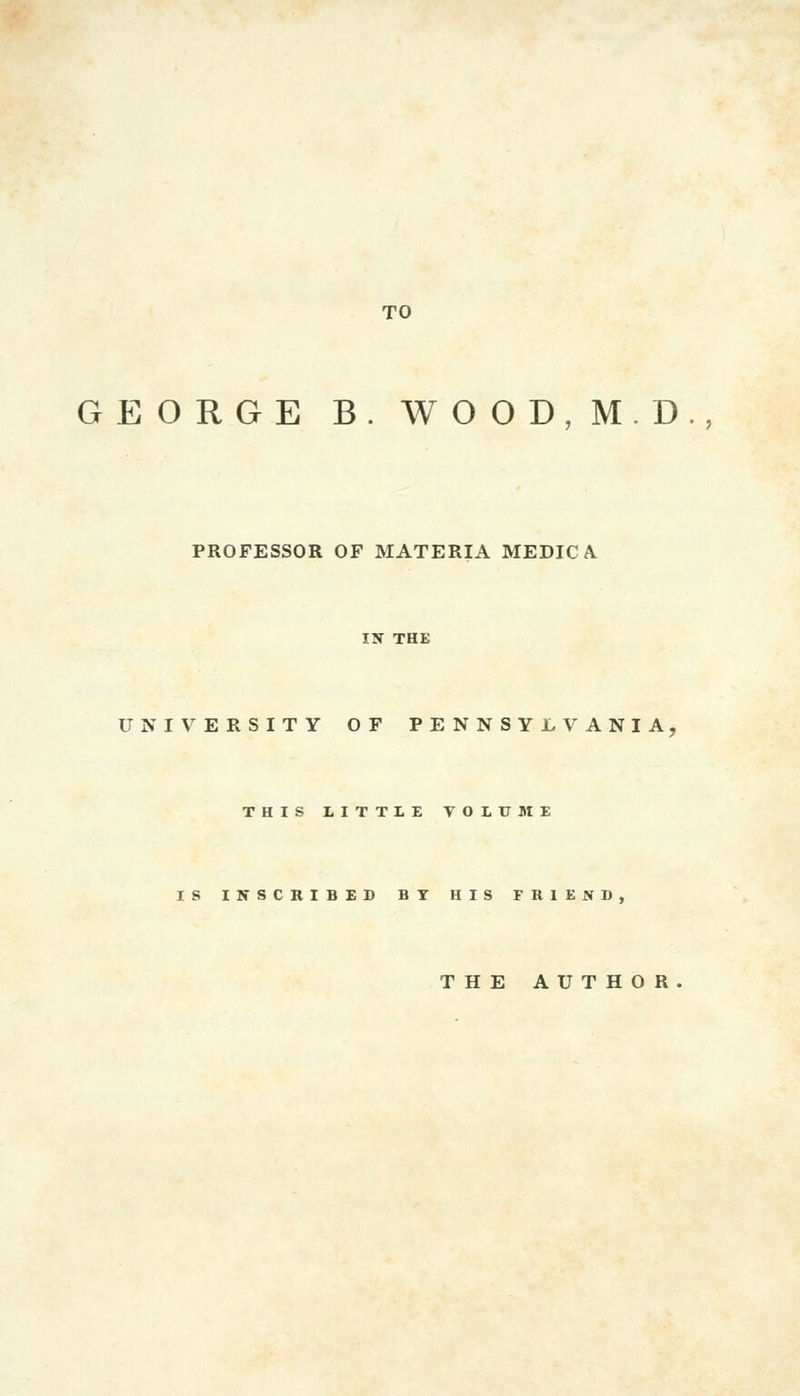 TO GEORGE B. WOOD,M,D., PROFESSOR OF MATERIA MEDIC A. UNIVERSITY OF PENNSYLVANIA THIS LITTLE VOLUME S INSCRIBED BT HIS FRIEND, THE AUTHOR