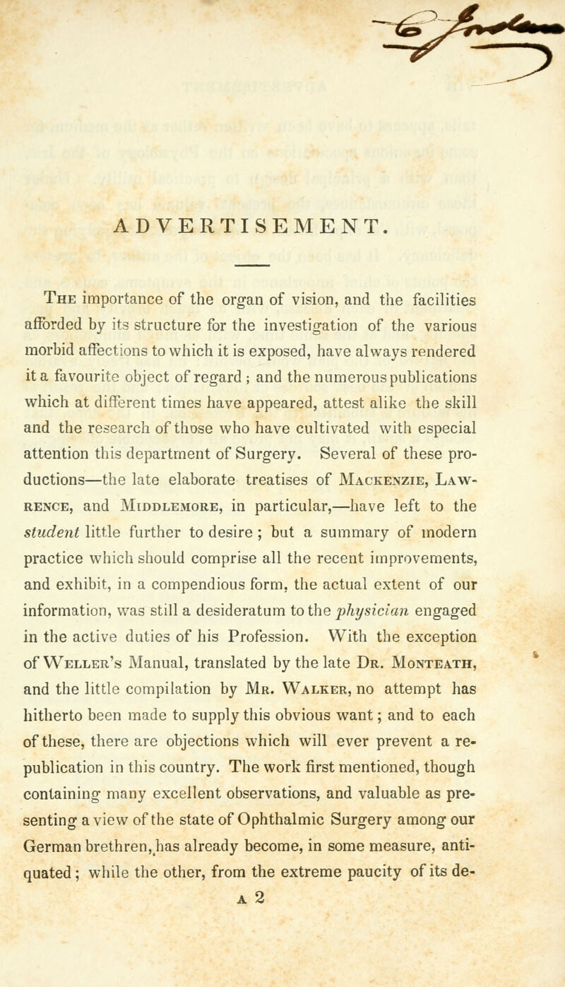 ADVERTISEMENT The importance of the organ of vision, and the facilities afforded by its structure for the investigation of the various morbid affections to which it is exposed, have always rendered it a favourite object of regard ; and the numerous publications which at different times have appeared, attest alike the skill and the research of those who have cultivated with especial attention this department of Surgery. Several of these pro- ductions—the late elaborate treatises of Mackenzie, Law- rence, and Middlemore, in particular,—have left to the student little further to desire ; but a summary of modern practice which should comprise all the recent improvements, and exhibit, in a compendious form, the actual extent of our information, was still a desideratum to the physician engaged in the active duties of his Profession. With the exception of Weller's Manual, translated by the late Dr. Monteath, and the little compilation by Mr. Walker, no attempt has hitherto been made to supply this obvious want; and to each of these, there are objections which will ever prevent a re- publication in this country. The work first mentioned, though containing many excellent observations, and valuable as pre- senting a view of the state of Ophthalmic Surgery among our German brethren, has already become, in some measure, anti- quated ; while the other, from the extreme paucity of its de- a 2