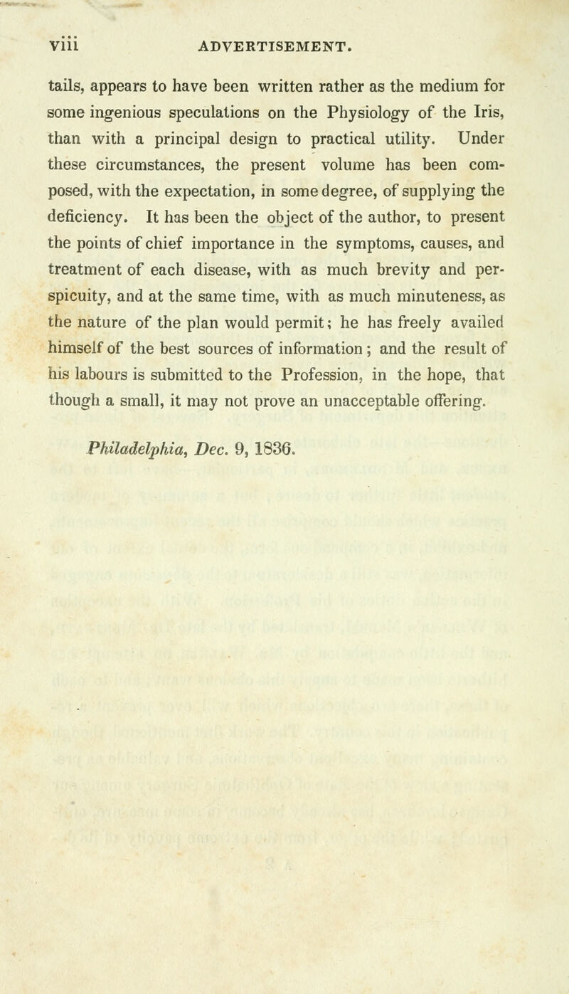 tails, appears to have been written rather as the medium for some ingenious speculations on the Physiology of the Iris, than with a principal design to practical utility. Under these circumstances, the present volume has been com- posed, with the expectation, in some degree, of supplying the deficiency. It has been the object of the author, to present the points of chief importance in the symptoms, causes, and treatment of each disease, with as much brevity and per- spicuity, and at the same time, with as much minuteness, as the nature of the plan would permit; he has freely availed himself of the best sources of information ; and the result of his labours is submitted to the Profession, in the hope, that though a small, it may not prove an unacceptable offering. Philadelphia, Dec. 9, 1836.