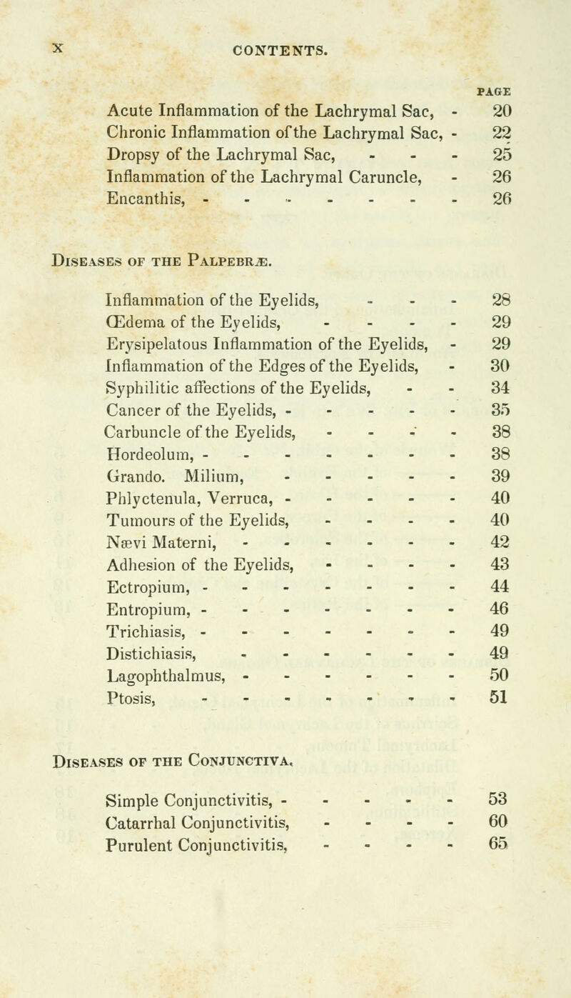PAGE Acute Inflammation of the Lachrymal Sac, - 20 Chronic Inflammation of the Lachrymal Sac, - 22 Dropsy of the Lachrymal Sac, 25 Inflammation of the Lachrymal Caruncle, - 26 Encanthis, ,-..---- 26 Diseases of the Palpebr^e. Inflammation of the Eyelids, 28 (Edema of the Eyelids, .... 29 Erysipelatous Inflammation of the Eyelids, - 29 Inflammation of the Edges of the Eyelids, - 30 Syphilitic affections of the Eyelids, - - 34 Cancer of the Eyelids, 35 Carbuncle of the Eyelids, 38 Hordeolum, 38 Grando. Milium, 39 Phlyctenula, Verruca, 40 Tumours of the Eyelids, .... 40 Nsevi Materni, 42 Adhesion of the Eyelids, 43 Ectropium, 44 Entropium, 46 Trichiasis, -------49 Distichiasis, 49 Lagophthalmus, 50 Ptosis, 51 Diseases of the Conjunctiva, Simple Conjunctivitis, 53 Catarrhal Conjunctivitis, 60 Purulent Conjunctivitis, 65