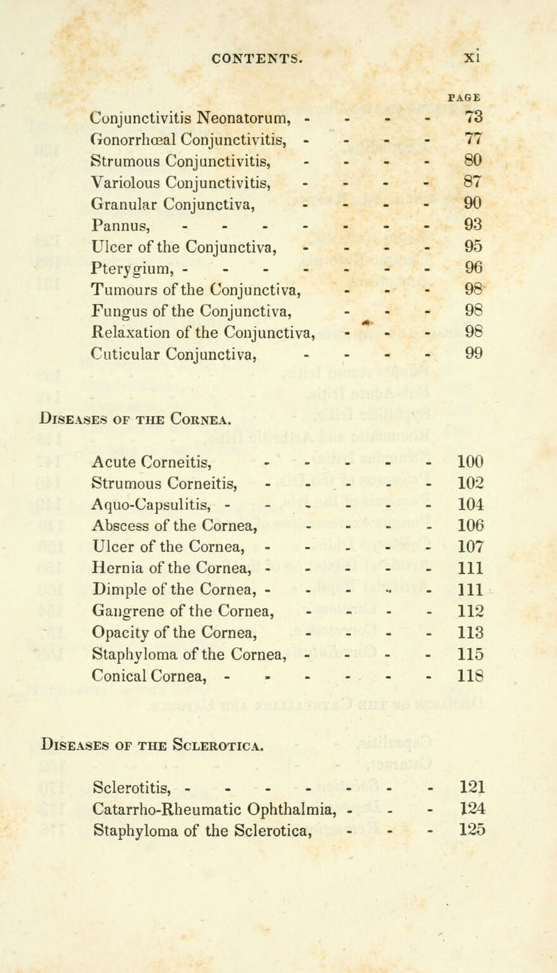 PAGE Conjunctivitis Neonatorum, ... - 73 Gonorrhoeal Conjunctivitis, 77 Strumous Conjunctivitis, 80 Variolous Conjunctivitis, 87 Granular Conjunctiva, 90 Pannus, --93 Ulcer of the Conjunctiva, 95 Pterygium, -------96 Tumours of the Conjunctiva, - - - 98 Fungus of the Conjunctiva, 98 Relaxation of the Conjunctiva, 98 Cuticular Conjunctiva, 99 Diseases of the Cornea. Acute Corneitis, ----- 100 Strumous Corneitis, - - - - - 102 Aquo-Capsulitis, - - - - - 104 Abscess of the Cornea, - 106 Ulcer of the Cornea, 107 Hernia of the Cornea, ----- 111 Dimple of the Cornea, - - - - 111 Gangrene of the Cornea, ... - \\2 Opacity of the Cornea, - 113 Staphyloma of the Cornea, - - - - 115 Conical Cornea, ------ 118 Diseases of the Sclerotica. Sclerotitis, 121 Catarrho-Rheumatic Ophthalmia, - 124 Staphyloma of the Sclerotica, - 125