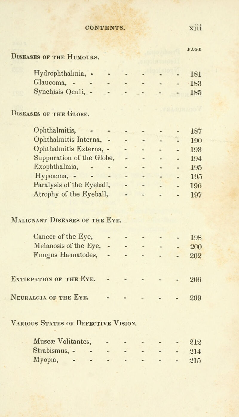 PAGE Diseases of the Humours. Hydrophthalmia, 181 Glaucoma, 183 Synchisis Oculi, - - - - - 185 Diseases of the Globe. Ophthalmitis, 187 Ophthalmitis Interna, - 190 Ophthalmitis Externa, 193 Suppuration of the Globe, - 194 Exophthalmia, 195 Hypoaema, 195 Paralysis of the Eyeball, - 196 Atrophy of the Eyeball, .... 197 Malignant Diseases of the Eye. Cancer of the Eye, 198 Melanosis of the Eye, 200 Fungus Hsematodes, 202 Extirpation of the Eye. 206 Neuralgia of the Eye. 209 Various States of Defective Vision. Muscse Volitantes, 212 Strabismus, -....--. 214 Myopia, 215