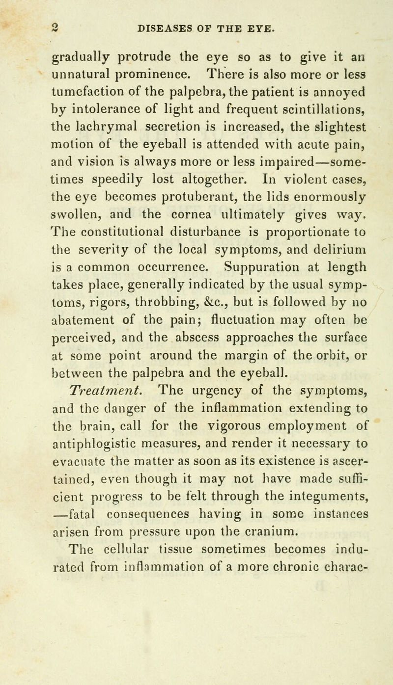 gradually protrude the eye so as to give it an unnatural prominence. There is also more or less tumefaction of the palpebra, the patient is annoyed by intolerance of light and frequent scintillations, the lachrymal secretion is increased, the slightest motion of the eyeball is attended with acute pain, and vision is always more or less impaired—some- times speedily lost altogether. In violent cases, the eye becomes protuberant, the lids enormously swollen, and the cornea ultimately gives way. The constitutional disturbance is proportionate to the severity of the local symptoms, and delirium is a common occurrence. Suppuration at length takes place, generally indicated by the usual symp- toms, rigors, throbbing, &c, but is followed by no abatement of the pain; fluctuation may often be perceived, and the abscess approaches the surface at some point around the margin of the orbit, or between the palpebra and the eyeball. Treatment. The urgency of the symptoms, and the danger of the inflammation extending to the brain, call for the vigorous employment of antiphlogistic measures, and render it necessary to evacuate the matter as soon as its existence is ascer- tained, even though it may not have made suffi- cient progress to be felt through the integuments, —fatal consequences having in some instances arisen from pressure upon the cranium. The cellular tissue sometimes becomes indu- rated from inflammation of a more chronic charac-