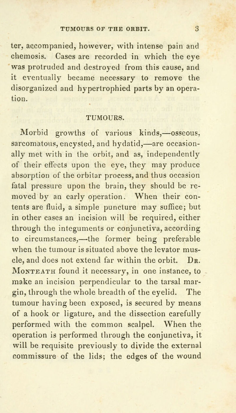 ter, accompanied, however, with intense pain and chemosis. Cases are recorded in which the eye was protruded and destroyed from this cause, and it eventually became necessary to remove the disorganized and hypertrophied parts by an opera- tion. TUMOURS. Morbid growths of various kinds,—osseous, sarcomatous, encysted, and hydatid,—are occasion- ally met with in the orbit, and as, independently of their effects upon the eye, they may produce absorption of the orbitar process, and thus occasion fatal pressure upon the brain, they should be re- moved by an early operation. When their con- tents are fluid, a simple puncture may suffice; but in other cases an incision will be required, either through the integuments or conjunctiva, according to circumstances,—the former being preferable when the tumour is situated above the levator mus- cle, and does not extend far within the orbit. Dr. Monteath found it necessary, in one instance, to make an incision perpendicular to the tarsal mar- gin, through the whole breadth of the eyelid. The tumour having been exposed, is secured by means of a hook or ligature, and the dissection carefully performed with the common scalpel. When the operation is performed through the conjunctiva, it will be requisite previously to divide the external commissure of the lids; the edges of the wound