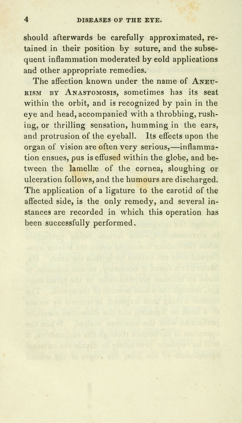should afterwards be carefully approximated, re- tained in their position by suture, and the subse- quent inflammation moderated by eold applications and other appropriate remedies. The affection known under the name of Aneu- rism by Anastomosis, sometimes has its seat within the orbit, and is recognized by pain in the eye and head, accompanied with a throbbing, rush- ing, or thrilling sensation, humming in the ears, and protrusion of the eyeball. Its effects upon the organ of vision are often very serious,—inflamma- tion ensues, pus is effused within the globe, and be- tween the lamellae of the cornea, sloughing or ulceration follows, and the humours are discharged. The application of a ligature to the carotid of the affected side, is the only remedy, and several in- stances are recorded in which this operation has been successfully performed.