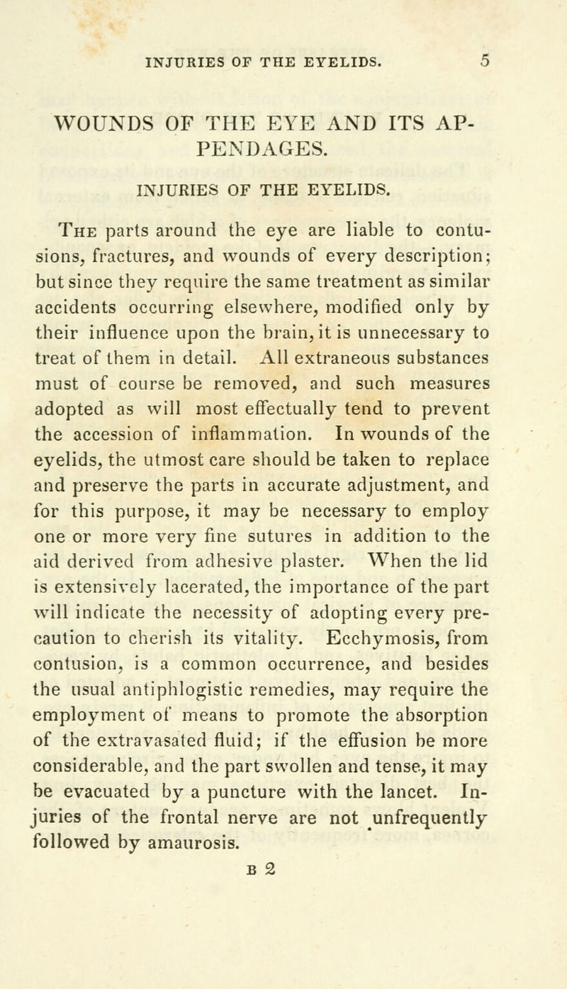 WOUNDS OF THE EYE AND ITS AP- PENDAGES. INJURIES OF THE EYELIDS. The parts around the eye are liable to contu- sions, fractures, and wounds of every description; but since they require the same treatment as similar accidents occurring elsewhere, modified only by their influence upon the brain, it is unnecessary to treat of them in detail. All extraneous substances must of course be removed, and such measures adopted as will most effectually tend to prevent the accession of inflammation. In wounds of the eyelids, the utmost care should be taken to replace and preserve the parts in accurate adjustment, and for this purpose, it may be necessary to employ one or more very fine sutures in addition to the aid derived from adhesive plaster. When the lid is extensively lacerated, the importance of the part will indicate the necessity of adopting every pre- caution to cherish its vitality. Ecchymosis, from contusion, is a common occurrence, and besides the usual antiphlogistic remedies, may require the employment of means to promote the absorption of the extravasated fluid; if the effusion be more considerable, and the part swollen and tense, it may be evacuated by a puncture with the lancet. In- juries of the frontal nerve are not infrequently followed by amaurosis. b 2