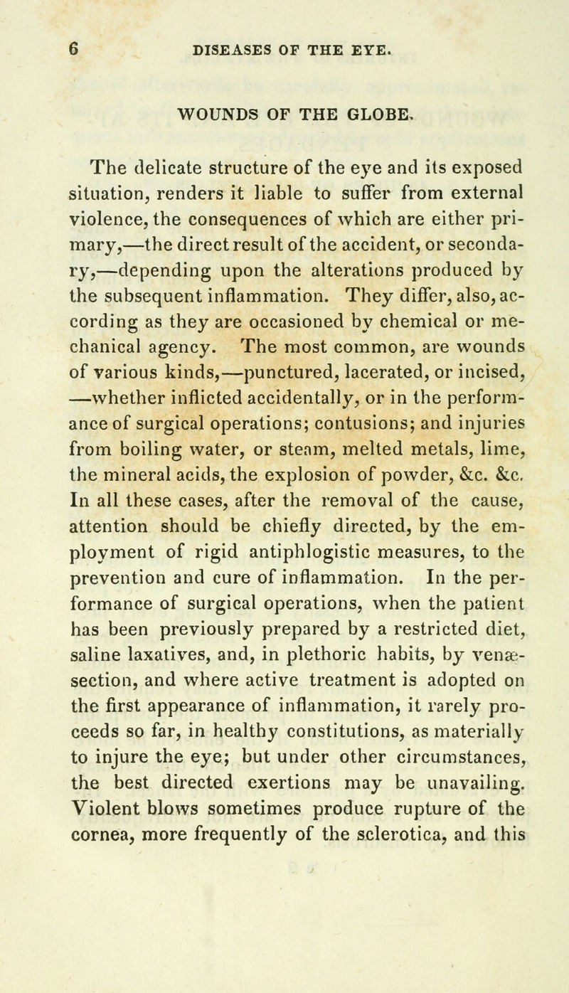 WOUNDS OF THE GLOBE, The delicate structure of the eye and its exposed situation, renders it liable to suffer from external violence, the consequences of which are either pri- mary,—the direct result of the accident, or seconda- ry,—depending upon the alterations produced by the subsequent inflammation. They differ, also, ac- cording as they are occasioned by chemical or me- chanical agency. The most common, are wounds of various kinds,—punctured, lacerated, or incised, —whether inflicted accidentally, or in the perform- ance of surgical operations; contusions; and injuries from boiling water, or steam, melted metals, lime, the mineral acids, the explosion of powder, &c. &c. In all these cases, after the removal of the cause, attention should be chiefly directed, by the em- ployment of rigid antiphlogistic measures, to the prevention and cure of inflammation. In the per- formance of surgical operations, when the patient has been previously prepared by a restricted diet, saline laxatives, and, in plethoric habits, by venae- section, and where active treatment is adopted on the first appearance of inflammation, it rarely pro- ceeds so far, in healthy constitutions, as materially to injure the eye; but under other circumstances, the best directed exertions may be unavailing. Violent blows sometimes produce rupture of the cornea, more frequently of the sclerotica, and this