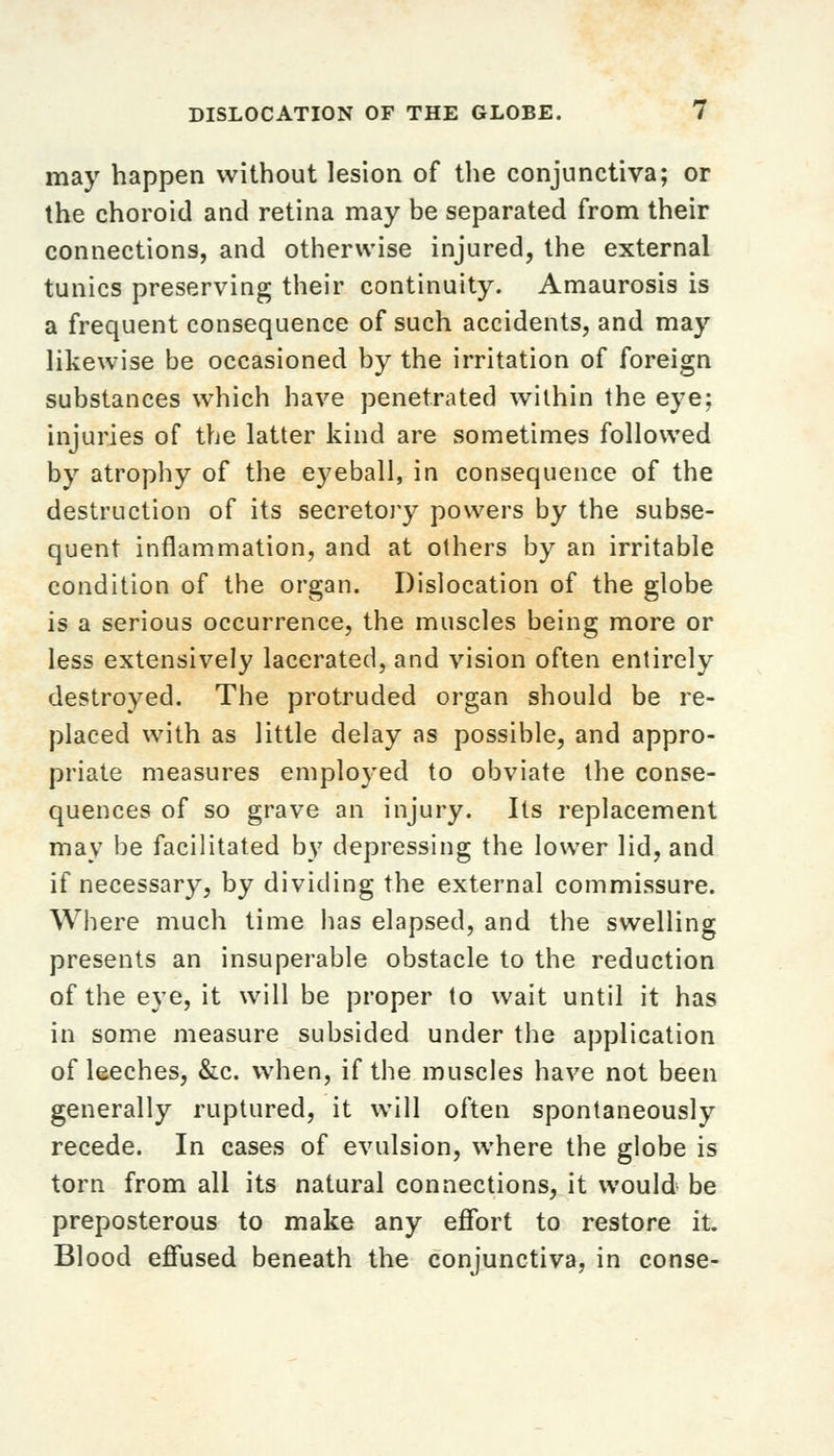 may happen without lesion of the conjunctiva; or the choroid and retina may be separated from their connections, and otherwise injured, the external tunics preserving their continuity. Amaurosis is a frequent consequence of such accidents, and may likewise be occasioned by the irritation of foreign substances which have penetrated within the eye; injuries of the latter kind are sometimes followed by atrophy of the eyeball, in consequence of the destruction of its secretory powers by the subse- quent inflammation, and at others by an irritable condition of the organ. Dislocation of the globe is a serious occurrence, the muscles being more or less extensively lacerated, and vision often entirely destroyed. The protruded organ should be re- placed with as little delay as possible, and appro- priate measures employed to obviate the conse- quences of so grave an injury. Its replacement may be facilitated by depressing the lower lid, and if necessary, by dividing the external commissure. Where much time has elapsed, and the swelling presents an insuperable obstacle to the reduction of the eye, it will be proper to wait until it has in some measure subsided under the application of leeches, &c. when, if the muscles have not been generally ruptured, it will often spontaneously recede. In cases of evulsion, where the globe is torn from all its natural connections, it would be preposterous to make any effort to restore it. Blood effused beneath the conjunctiva, in conse-