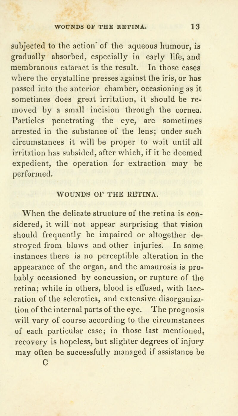 subjected to the action of the aqueous humour, is gradually absorbed, especially in early life, and membranous cataract is the result. In those cases where the crystalline presses against the iris, or has passed into the anterior chamber, occasioning as it sometimes does great irritation, it should be re- moved by a small incision through the cornea. Particles penetrating the eye, are sometimes arrested in the substance of the lens; under such circumstances it will be proper to wait until all irritation has subsided, after which, if it be deemed expedient, the operation for extraction may be performed. WOUNDS OF THE RETINA. When the delicate structure of the retina is con- sidered, it will not appear surprising that vision should frequently be impaired or altogether de- stroyed from blows and other injuries. In some instances there is no perceptible alteration in the appearance of the organ, and the amaurosis is pro- bably occasioned by concussion, or rupture of the retina; while in others, blood is effused, with lace- ration of the sclerotica, and extensive disorganiza- tion of the internal parts of the eye. The prognosis will vary of course according to the circumstances of each particular case; in those last mentioned, recovery is hopeless, but slighter degrees of injury may often be successfully managed if assistance be C