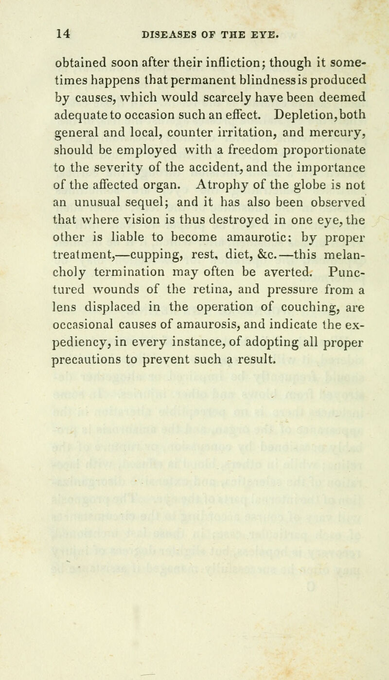 obtained soon after their infliction; though it some- times happens that permanent blindness is produced by causes, which would scarcely have been deemed adequate to occasion such an effect. Depletion, both general and local, counter irritation, and mercury, should be employed with a freedom proportionate to the severity of the accident, and the importance of the affected organ. Atrophy of the globe is not an unusual sequel; and it has also been observed that where vision is thus destroyed in one eye, the other is liable to become amaurotic: by proper treatment,—cupping, rest, diet, &c.—this melan- choly termination may often be averted. Punc- tured wounds of the retina, and pressure from a lens displaced in the operation of couching, are occasional causes of amaurosis, and indicate the ex- pediency, in every instance, of adopting all proper precautions to prevent such a result.