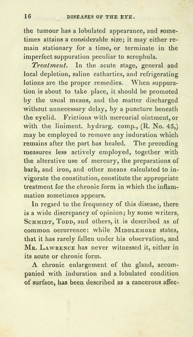 the tumour has a tabulated appearance, and some- times attains a considerable size; it may either re- main stationary for a time, or terminate in the imperfect suppuration peculiar to scrophula. Treatment. In the acute stage, general and local depletion, saline cathartics, and refrigerating lotions are the proper remedies. When suppura- tion is about to take place, it should be promoted by the usual means, and the matter discharged without unnecessary delay, by a puncture beneath the eyelid. Frictions with mercurial ointment, or with the liniment, hydrarg. comp., (R. No. 45,) may be employed to remove any induration which remains after the part has healed. The preceding measures less actively employed, together with the alterative use of mercury, the preparations of bark, and iron, and other means calculated to in- vigorate the constitution, constitute the appropriate treatment for the chronic form in which the inflam- mation sometimes appears. In regard to the frequency of this disease, there is a wide discrepancy of opinion; by some writers, Schmidt, Todd, and others, it is described as of common occurrence: while Middlemore states, that it has rarely fallen under his observation, and Mr. Lawrence has never witnessed it, either in its acute or chronic form. A chronic enlargement of the gland, accom- panied with induration and a tabulated condition of surface, has been described as a cancerous affec-