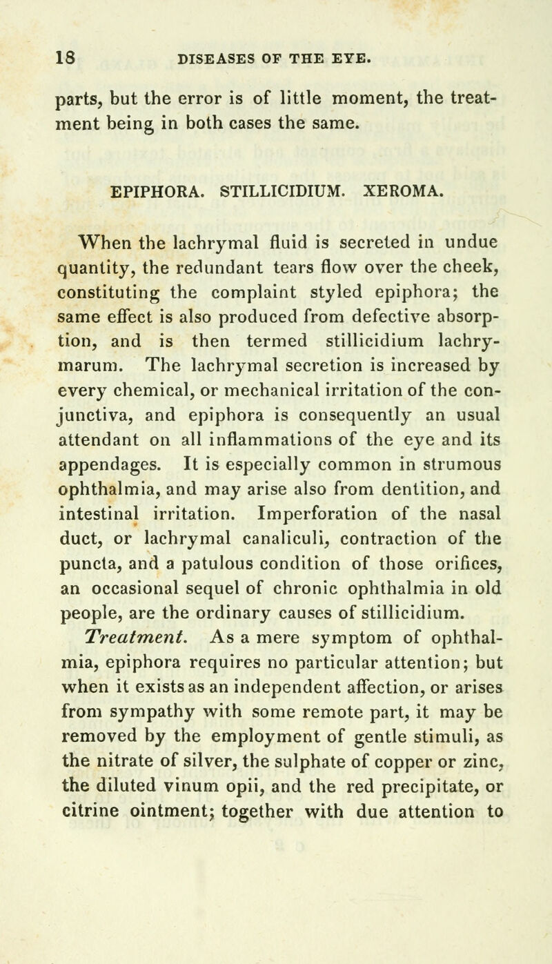 parts, but the error is of little moment, the treat- ment being in both cases the same. EPIPHORA. STILLICIDIUM. XEROMA. When the lachrymal fluid is secreted in undue quantity, the redundant tears flow over the cheek, constituting the complaint styled epiphora; the same effect is also produced from defective absorp- tion, and is then termed stillicidium lachry- marum. The lachrymal secretion is increased by every chemical, or mechanical irritation of the con- junctiva, and epiphora is consequently an usual attendant on all inflammations of the eye and its appendages. It is especially common in strumous ophthalmia, and may arise also from dentition, and intestinal irritation. Imperforation of the nasal duct, or lachrymal canaliculi, contraction of the puncta, and a patulous condition of those orifices, an occasional sequel of chronic ophthalmia in old people, are the ordinary causes of stillicidium. Treatment. As a mere symptom of ophthal- mia, epiphora requires no particular attention; but when it exists as an independent affection, or arises from sympathy with some remote part, it may be removed by the employment of gentle stimuli, as the nitrate of silver, the sulphate of copper or zinc, the diluted vinum opii, and the red precipitate, or citrine ointment; together with due attention to