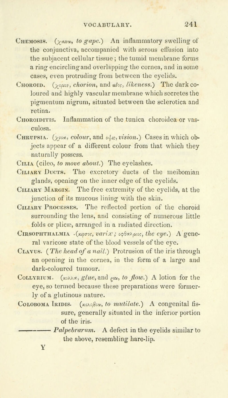 Chemosis. (;t*w», to gape.) An inflammatory swelling of the conjunctiva, accompanied with serous effusion into the subjacent cellular tissue; the tumid membrane forms a ring encircling and overlapping the cornea, and in some cases, even protruding from between the eyelids. Choroid, (^cpiov, chorion, and «Jo?, likeness.) The dark co- loured and highly vascular membrane which secretes the pigmentum nigrum, situated between the sclerotica and retina. Choroiditis. Inflammation of the tunica choroidea or vas- culosa. Chrupsia. (^/jsatj colour, and c^ic, vision.) Cases in which ob- jects appear of a different colour from that which they naturally possess. Cilia (cileo, to move about.) The eyelashes. Ciliary Ducts, The excretory ducts of the meibomian glands, opening on the inner edge of the eyelids. Ciliary Margin. The free extremity of the eyelids, at the junction of its mucous lining with the skin. Ciliary Processes. The reflected portion of the choroid surrounding the lens, and consisting of numerous little folds or plica?, arranged in a radiated direction. Cirsophthalmia .(jup<roe, varix; c^Qatytc?, the eye.) A gene- ral varicose state of the blood vessels of the eye. Clavus. ( The head of a nail.) Protrusion of the iris through an opening in the cornea, in the form of a large and dark-coloured tumour. Collyrium. (koxxa, glue, and %&>, to flow.) A lotion for the eye, so termed because these preparations were former- ly of a glutinous nature. Coloboma Tridis. (xoxcj&a, to mutilate.) A congenital fis- sure, generally situated in the inferior portion of the iris. Palpebrarum. A defect in the eyelids similar to the above, resembling hare-lip.