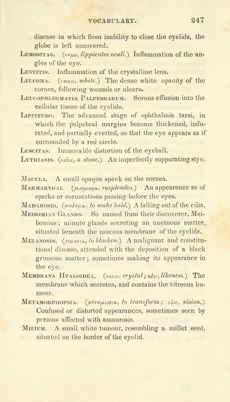disease in which from inability to close the eyelids, the globe is left uncovered. Lemositas. (kitpn, Uppientes oculi.) Inflammation of the an- gles of the eye. Lentitis. Inflammation of the crystalline lens. Leucoma. (keuitos, white.) The dense white opacity of the cornea, following- wounds or ulcers. Leucophlegmatia Palpebrarum. Serous effusion into the cellular tissue of the eyelids. Lippitudo. The advanced stage of ophthalmia tarsi, in which the palpebral margins become thickened, indu- rated, and partially everted, so that the eye appears as if surrounded by a red circle. Luscitas. Immovable distortion of the eyeball. Lythiasis. (kvSoc, a stone.) An imperfectly suppurating sty e, Macula. A small opaque speck on the cornea. Marmarygai. (/ustp/uMfo), resplendeo.) An appearance as of sparks or coruscations passing before the eyes. Madarosis. (/u*<f*pca>, to make bald.) A falling out of the cilia. Meibomian Glands. So named from their discoverer, Mei- bomius; minute glands secreting an unctuous matter, situated beneath the mucous membrane of the eyelids. Melanosis. (jueKavcu,, to blacken.) A malignant and constitu- tional disease, attended with the deposition of a black grumous matter; sometimes making its appearance in the eye. Membrana Hyaloidea. (uaxos, crystal ;afoc, likeness.) The membrane which secretes, and contains the vitreous hu- mour. Metamorphopsia. (/uiTAjuoppta, to transform; o^k, vision.) Confused or distorted appearances, sometimes seen by persons affected with amaurosis. Milium. A small white tumour, resembling a millet seed, situated on the border of the eyelid,