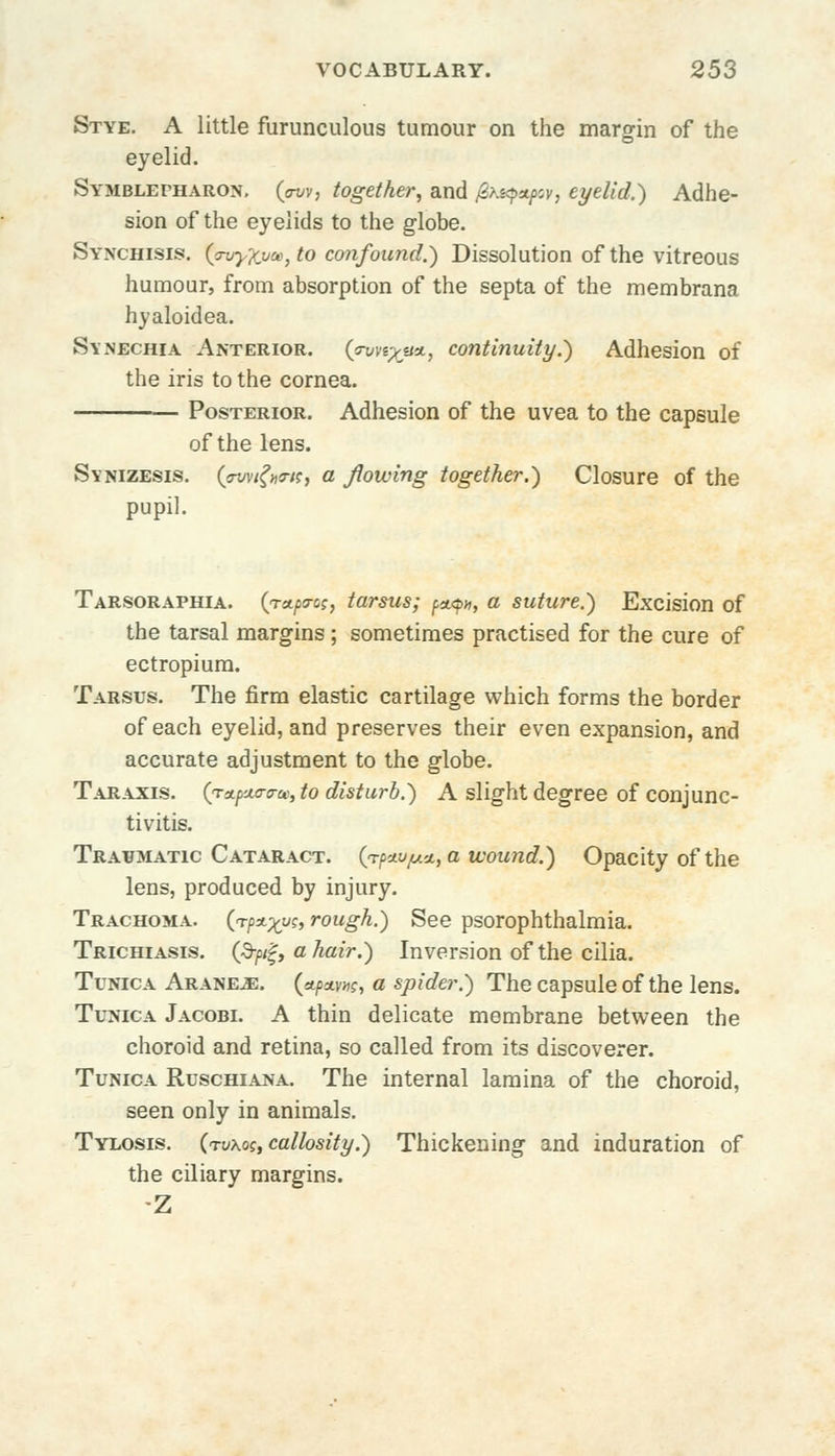 Stye. A little furunculous tumour on the margin of the eyelid. Symblepharon, (jnv, together, and fasipapov, eyelid.') Adhe- sion of the eyelids to the globe. Synchisis. (ovyXvce, to confound.) Dissolution of the vitreous humour, from absorption of the septa of the membrana hyaloidea. Synechia Anterior. (W%«*, continuity.') Adhesion of the iris to the cornea. Posterior. Adhesion of the uvea to the capsule of the lens. Svnizesis. (pwifatci a flowing together.) Closure of the pupil. Tarsoraphia. (rttpo-os, tarsus; ^<pn, a suture.) Excision of the tarsal margins; sometimes practised for the cure of ectropiura. Tarsus. The firm elastic cartilage which forms the border of each eyelid, and preserves their even expansion, and accurate adjustment to the globe. Taraxis. QreLpaavte, to disturb.) A slight degree of conjunc- tivitis. Traumatic Cataract. (<rf>4.v[Aa.,awound.) Opacity of the lens, produced by injury. Trachoma. (rpa-xys, rough.) See psorophthalmia. Trichiasis. (3-/>/f, a hair.) Inversion of the cilia. Tunica Aranrb. («t/w»?, a spider.) The capsule of the lens. Tunica Jacobi. A thin delicate membrane between the choroid and retina, so called from its discoverer. Tunica Ruschiana. The internal lamina of the choroid, seen only in animals. Tylosis. (rv\os, callosity.) Thickening and induration of the ciliary margins. Z