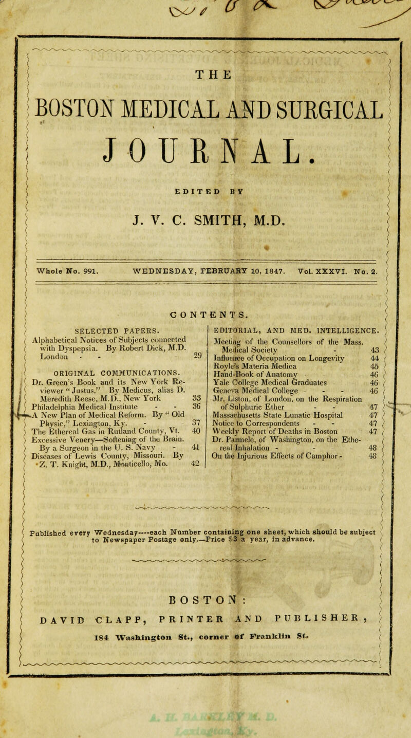 'O^^ Cf (P^ ^s^ THE BOSTON MEDICAL AND SUKGICAL JOURNAL. EDITED BY J. V. C. SMITH, M.D. Whole No. 991. WEDNESDAY, FEBRUAHT 10, 1847. Vol. XXXVI. No. 2. CONTENTS. SELECTED PAPEBS. (' Alphabetical Notices of Subjects connected I with Dyspepsia. By Robert Dick, M.D. ( London ' ORIGINAL COMMUNICATIONS. ^ Dr. Green's Book and its New York Re- viewer  Justus. By Medicus, alias D. Meredith Reese, M.D., New York Philadelphia Medical Institute A New Plan of Medical Reform. By  Old Physic, Lexington, Ky. The Ethereal Gas in Rutland County, Vt. Excessive Venery—Softening of the Brain. By a Surgeon in the U. S. Navy Diseases of Lewis County, Missouri. By ■Z. T. Knight, M.D., Monlicello, Mo, if 29 41 EDITORIAL, AND MED. INTELLIGENCE. \ Meeting' of the Counsellors of the Mass. / Medical Society - 43 / Infiucijce of Occupation on Long-evity 44 ( Royle's Materia Medica 46 / Hand-Book of Anatomy 46 / Yale College Medical Graduates 46 / Gcne^'U Medical Colleg^e - - 46 / Mr. Liston, of London, on the Respiration of Sulphuric Ether - - 4-7 Massachusetts State Lunatic Hospital 47 Notice to Correspondents - - 47 Weekly Report of Deaths in Boston 47 Dr. Parmele, of Washington, on the Ethe- real Inhalation - - 48 , On the Injurious Effects of Camphor- 48 , S Published every Wednesday—each Namber contaimng one sheet, which should be subject to Newspaper Postage only.—Price ??Z a year, in advance. BOSTON: DAVID CLAPP, PRINTER AND PUBLISHER, 184 ■Waslilngton St., corner of Pranklln St.