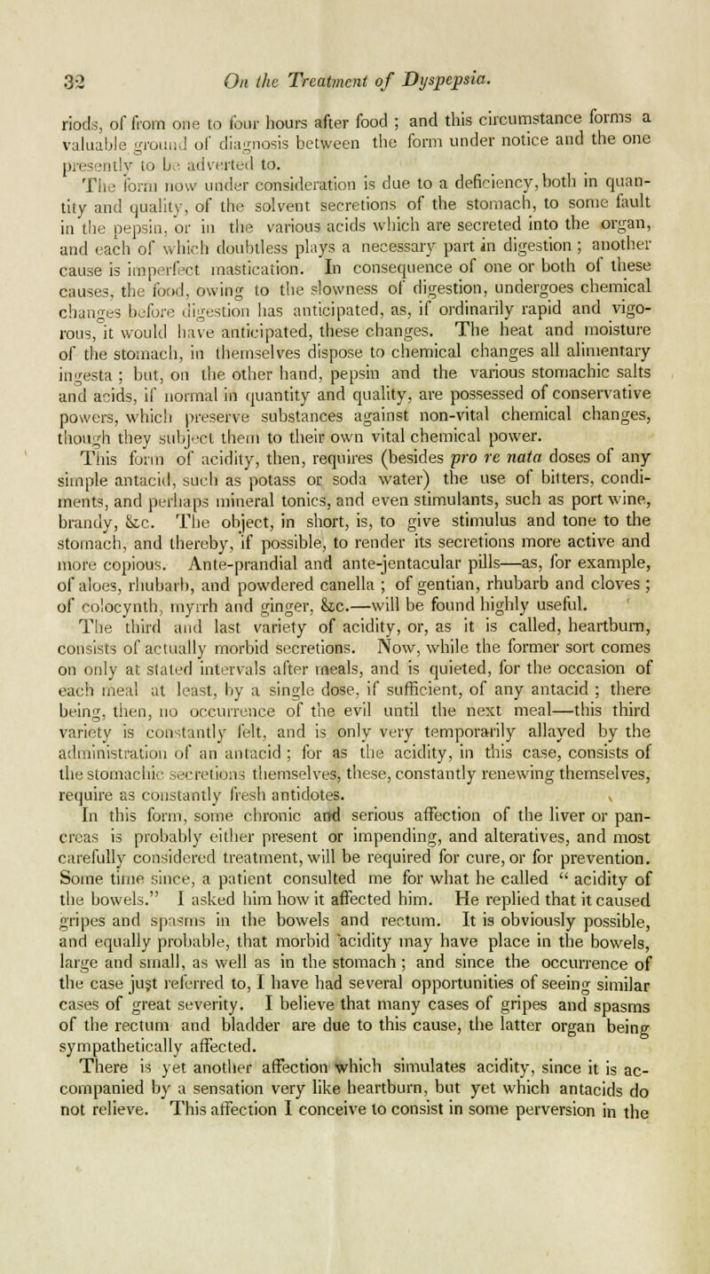 riods, of from one to four hours after food ; and this circumstance forms a valuable gi'ouiiJ of diagnosis between the form under notice and the one presentlv to L.', adverteil to. The iorni now under consideration is due to a deficiency, both in quan- tity and quality, of the solvent secretions of the stomach, to some fault in the pepsin, or in the various acids which are secreted into the organ, and each of which doubtless plays a necessary part in digestion ; another cause is imperfect mastication. In consequence of one or both of these causes, the food, owing to the slowness of digestion, undergoes chemical changes before digestion has anticipated, as, if ordinarily rapid and vigo- rous, it would have anticipated, these changes. The heat and moisture of the stomach, in themselves dispose to chemical changes all alimentary ingesta ; but, on the other hand, pepsin and the various stomachic salts and acids, if normal in quantity and quality, are possessed of conservative powers, which preserve substances against non-vital chemical changes, though they subject them to their own vital chemical power. This form of acidity, then, requires (besides pro re nata doses of any simple antacid, such as potass or soda water) the use of bitters, condi- ments, and perhaps mineral tonics, and even stimulants, such as port wine, brandy, &ic. The object, in short, is, to give stimulus and tone to the stomach, and thereby, if possible, to render its secretions more active and more copious. Ante-prandial and ante-jentacular pills—as, for example, of aloes, rhubarb, and powdered canella ; of gentian, rhubarb and cloves ; of coiocynth, myrrh and ginger, &c.—will be found highly useful. The third and last variety of acidity, or, as it is called, heartburn, consists of actually morbid secretions. Now, while the former sort comes on only at stated intervals after meals, and is quieted, for the occasion of each meal at least, by a single dose, if sufficient, of any antacid ; there being, then, no occurrence of the evil until the next meal—this third variety is con-Uantly felt, and is only very temporarily allayed by the administration of an antacid ; for as the acidity, in this case, consists of the stomachic secretions themselves, these, constandy renewing themselves, require as constantly fresh antidotes. In this form, some chronic arfd serious affection of the liver or pan- creas is probably either present or impending, and alteratives, and most carefully considered treatment, will be required for cure, or for prevention. Some time since, a patient consulted me for what he called  acidity of the bowels. I asked him how it affected him. He replied that it caused gripes and sjiasms in the bowels and rectum. It is obviously possible, and equally probable, that morbid acidity may have place in the bowels, large and small, as well as in the stomach ; and since the occurrence of the case jujt leferred to, I have had several opportunities of seeing similar cases of great severity. I believe that many cases of gripes and spasms of the rectum and bladder are due to this cause, the latter organ being sympathetically affected. There is yet another affection which simulates acidity, since it is ac- companied by a sensation very like heartburn, but yet which antacids do not relieve. This affection I conceive to consist in some perversion in the