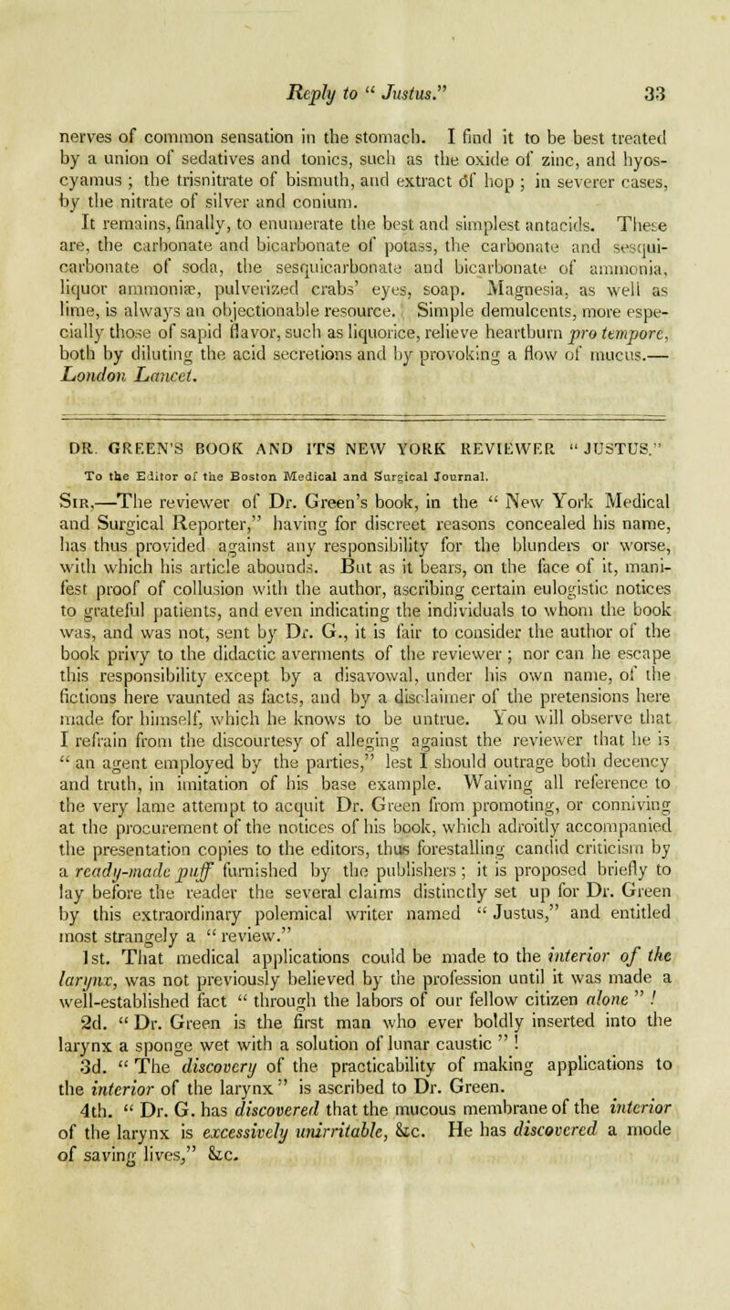 nerves of common sensiition in the stomach. I find it to be best treated by a union of sedatives and tonics, such as the oxide of zinc, and byos- cyamus ; the trisnitrate of bismuth, and extract 6( hop ; in severer cases, by tlie nitrate of silver and conium. It remains, finally, to enumerate the best and simplest antacids. These are, the carbonate and bicarbonate of potass, the carbonate and sesqui- carbonate of soda, the sesquicarbonate and bicarbonate of ammonia, liquor ammoniae, pulverized crabs' eyes, soap. Magnesia, as well as lime, is always an objectionable resource. Simple demulcents, more espe- cially those of sapid flavor, such as liquorice, relieve heartburn pco tempore, both by diluting the acid secretions and by provoking a flow of mucus.— London Lancet. DR. GREEN'S BOOK AND ITS NEW YORK REVIEWER JUSTUS. To the Editor of the Boston Medical and Surgical Journal. Sir,—The reviewer of Dr. Green's book, in the  New York Medical and Surgical Reporter, having for discreet reasons concealed his name, has thus provided against any responsibility for the blundei's or worse, widi which his article abounds. But as it bears, on the face of it, mani- fest proof of collusion with the author, ascribing certain eulogistic notices to grateful patients, and even indicating the individuals to whom the book was, and was not, sent by Dr. G., it is fair to consider the author of the book privy to the didactic averments of the reviewer; nor can he escape this responsibility except by a disavowal, under his own name, of the fictions here vaunted as facts, and by a disclaimer of the pretensions here made for himself, which he knows to be untrue. l[:ou \vill observe that I refrain from the discourtesy of alleging against the reviewer that he is  an agent employed by the parties, lest I should outrage both decency and truth, in imitation of his base example. Waiving all reference to the very lame attempt to acquit Dr. Green from promoting, or conniving at the procurement of the notices of his book, which adroitly accompanied the presentation copies to the editors, thus forestalling candid criticism by a ready-made puff furnished by the publishers ; it is proposed briefly to lay before the reader the several claims distinctly set up for Dr. Green by this extraordinary polemical writer named  Justus, and entitled most strangely a  review. 1st. That medical applications could be made to the interior of the larynx, was not previously believed by the profession until it was made a well-established fact  through the labors of our fellow citizen alone  .' 2d.  Dr. Green is the first man who ever boldly inserted into the larynx a sponge wet with a solution of lunar caustic  ! 3d.  The discovery of the practicability of making applications to the interior of the larynx  is ascribed to Dr. Green. 4th.  Dr. G. has discovered that the mucous membrane of the interior of the larynx is excessively urdrriiahle, &ic. He has discovered a mode of saving lives/' &c-